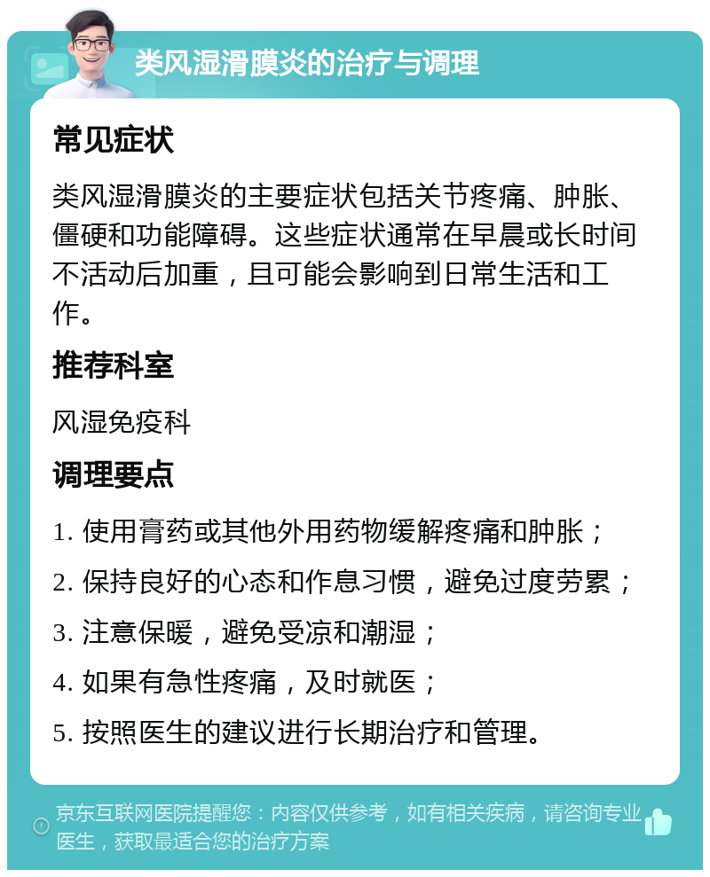 类风湿滑膜炎的治疗与调理 常见症状 类风湿滑膜炎的主要症状包括关节疼痛、肿胀、僵硬和功能障碍。这些症状通常在早晨或长时间不活动后加重，且可能会影响到日常生活和工作。 推荐科室 风湿免疫科 调理要点 1. 使用膏药或其他外用药物缓解疼痛和肿胀； 2. 保持良好的心态和作息习惯，避免过度劳累； 3. 注意保暖，避免受凉和潮湿； 4. 如果有急性疼痛，及时就医； 5. 按照医生的建议进行长期治疗和管理。