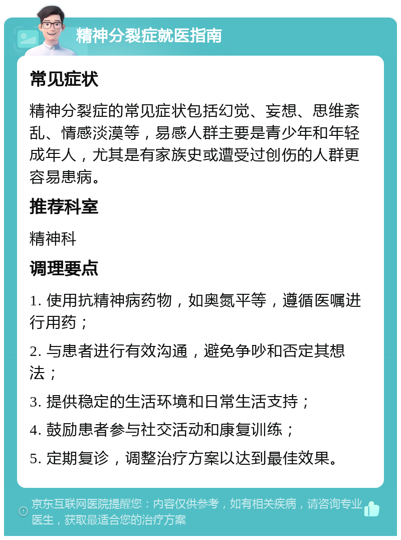 精神分裂症就医指南 常见症状 精神分裂症的常见症状包括幻觉、妄想、思维紊乱、情感淡漠等，易感人群主要是青少年和年轻成年人，尤其是有家族史或遭受过创伤的人群更容易患病。 推荐科室 精神科 调理要点 1. 使用抗精神病药物，如奥氮平等，遵循医嘱进行用药； 2. 与患者进行有效沟通，避免争吵和否定其想法； 3. 提供稳定的生活环境和日常生活支持； 4. 鼓励患者参与社交活动和康复训练； 5. 定期复诊，调整治疗方案以达到最佳效果。