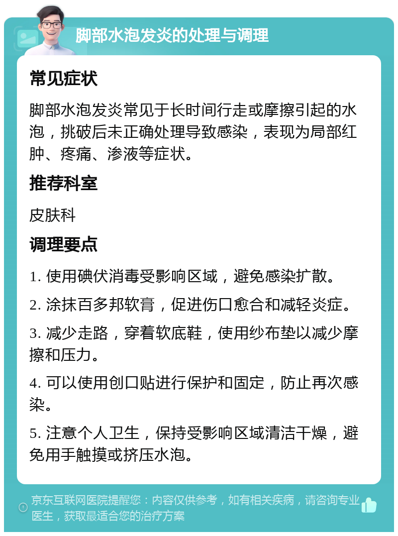 脚部水泡发炎的处理与调理 常见症状 脚部水泡发炎常见于长时间行走或摩擦引起的水泡，挑破后未正确处理导致感染，表现为局部红肿、疼痛、渗液等症状。 推荐科室 皮肤科 调理要点 1. 使用碘伏消毒受影响区域，避免感染扩散。 2. 涂抹百多邦软膏，促进伤口愈合和减轻炎症。 3. 减少走路，穿着软底鞋，使用纱布垫以减少摩擦和压力。 4. 可以使用创口贴进行保护和固定，防止再次感染。 5. 注意个人卫生，保持受影响区域清洁干燥，避免用手触摸或挤压水泡。