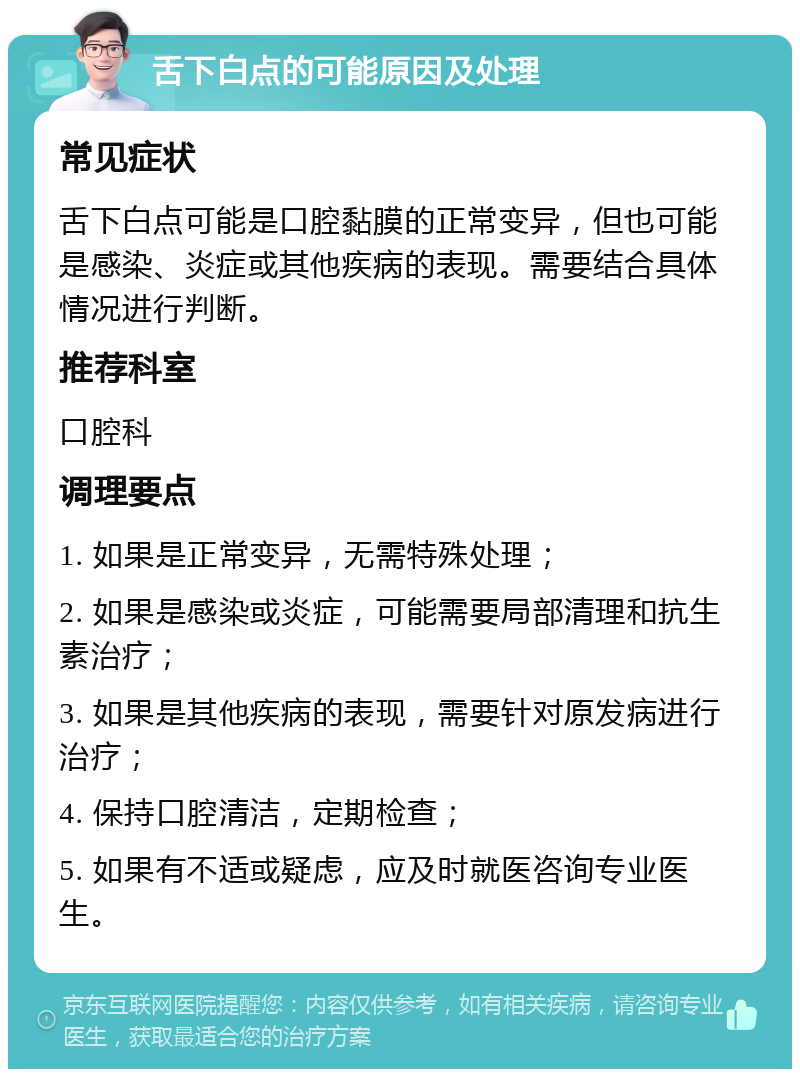 舌下白点的可能原因及处理 常见症状 舌下白点可能是口腔黏膜的正常变异，但也可能是感染、炎症或其他疾病的表现。需要结合具体情况进行判断。 推荐科室 口腔科 调理要点 1. 如果是正常变异，无需特殊处理； 2. 如果是感染或炎症，可能需要局部清理和抗生素治疗； 3. 如果是其他疾病的表现，需要针对原发病进行治疗； 4. 保持口腔清洁，定期检查； 5. 如果有不适或疑虑，应及时就医咨询专业医生。