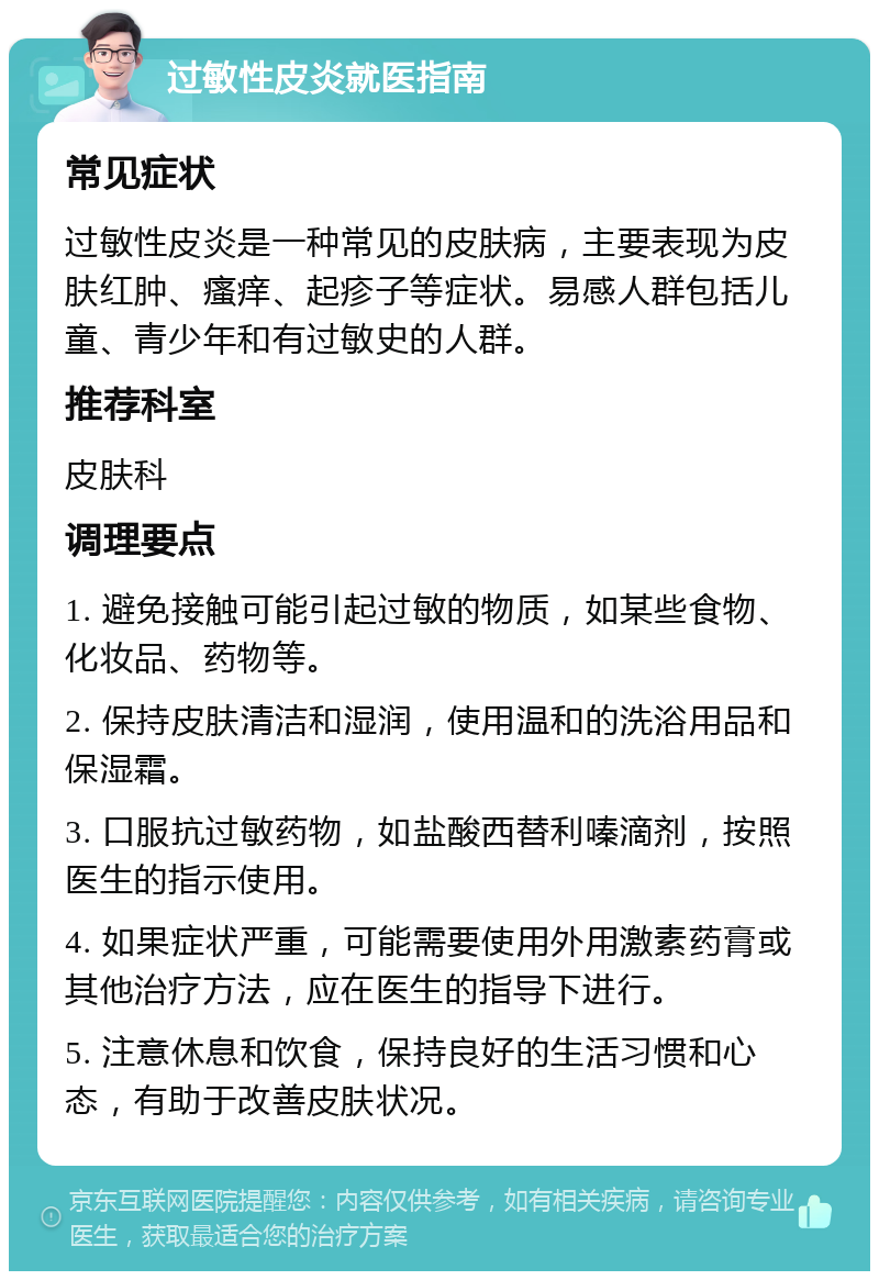 过敏性皮炎就医指南 常见症状 过敏性皮炎是一种常见的皮肤病，主要表现为皮肤红肿、瘙痒、起疹子等症状。易感人群包括儿童、青少年和有过敏史的人群。 推荐科室 皮肤科 调理要点 1. 避免接触可能引起过敏的物质，如某些食物、化妆品、药物等。 2. 保持皮肤清洁和湿润，使用温和的洗浴用品和保湿霜。 3. 口服抗过敏药物，如盐酸西替利嗪滴剂，按照医生的指示使用。 4. 如果症状严重，可能需要使用外用激素药膏或其他治疗方法，应在医生的指导下进行。 5. 注意休息和饮食，保持良好的生活习惯和心态，有助于改善皮肤状况。