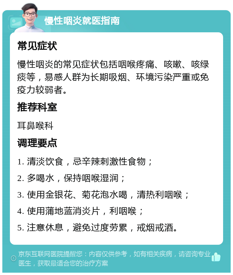 慢性咽炎就医指南 常见症状 慢性咽炎的常见症状包括咽喉疼痛、咳嗽、咳绿痰等，易感人群为长期吸烟、环境污染严重或免疫力较弱者。 推荐科室 耳鼻喉科 调理要点 1. 清淡饮食，忌辛辣刺激性食物； 2. 多喝水，保持咽喉湿润； 3. 使用金银花、菊花泡水喝，清热利咽喉； 4. 使用蒲地蓝消炎片，利咽喉； 5. 注意休息，避免过度劳累，戒烟戒酒。