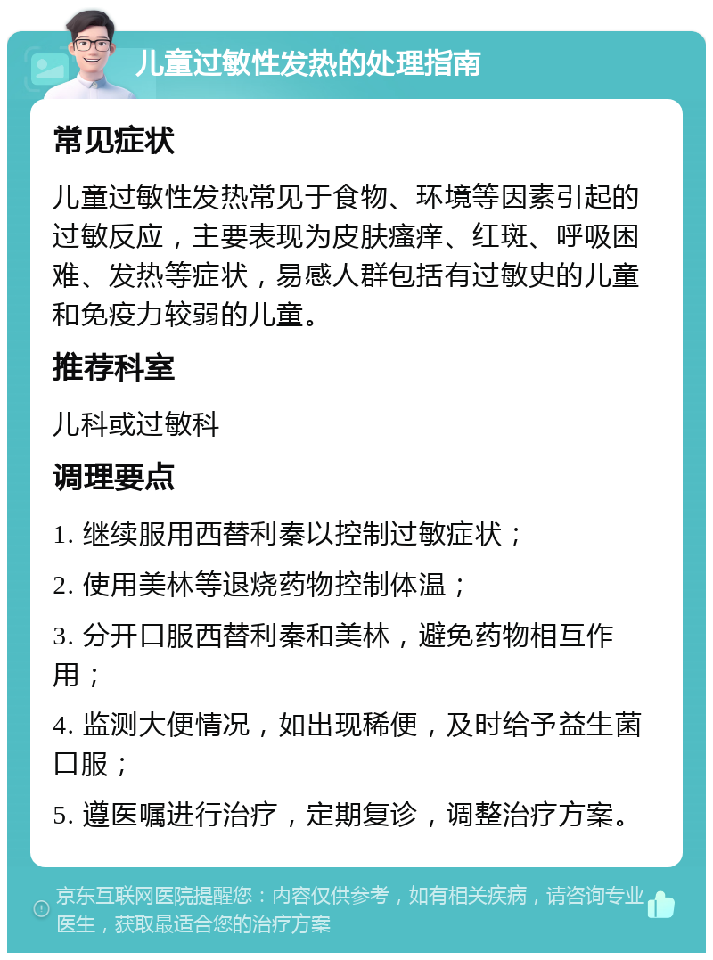 儿童过敏性发热的处理指南 常见症状 儿童过敏性发热常见于食物、环境等因素引起的过敏反应，主要表现为皮肤瘙痒、红斑、呼吸困难、发热等症状，易感人群包括有过敏史的儿童和免疫力较弱的儿童。 推荐科室 儿科或过敏科 调理要点 1. 继续服用西替利秦以控制过敏症状； 2. 使用美林等退烧药物控制体温； 3. 分开口服西替利秦和美林，避免药物相互作用； 4. 监测大便情况，如出现稀便，及时给予益生菌口服； 5. 遵医嘱进行治疗，定期复诊，调整治疗方案。