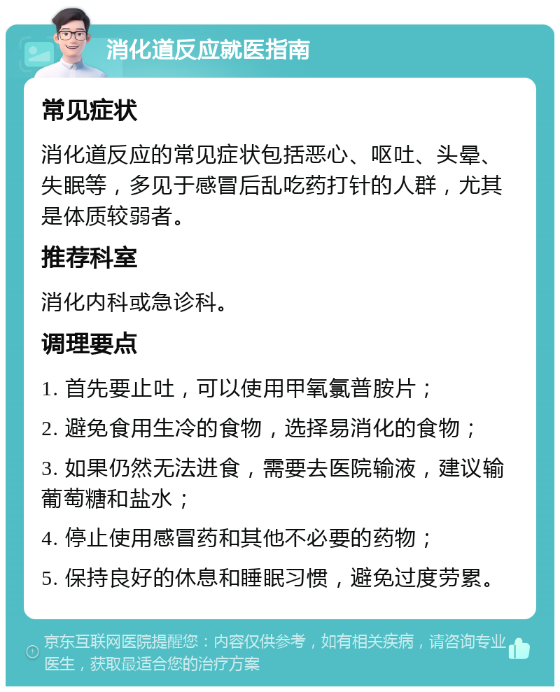 消化道反应就医指南 常见症状 消化道反应的常见症状包括恶心、呕吐、头晕、失眠等，多见于感冒后乱吃药打针的人群，尤其是体质较弱者。 推荐科室 消化内科或急诊科。 调理要点 1. 首先要止吐，可以使用甲氧氯普胺片； 2. 避免食用生冷的食物，选择易消化的食物； 3. 如果仍然无法进食，需要去医院输液，建议输葡萄糖和盐水； 4. 停止使用感冒药和其他不必要的药物； 5. 保持良好的休息和睡眠习惯，避免过度劳累。