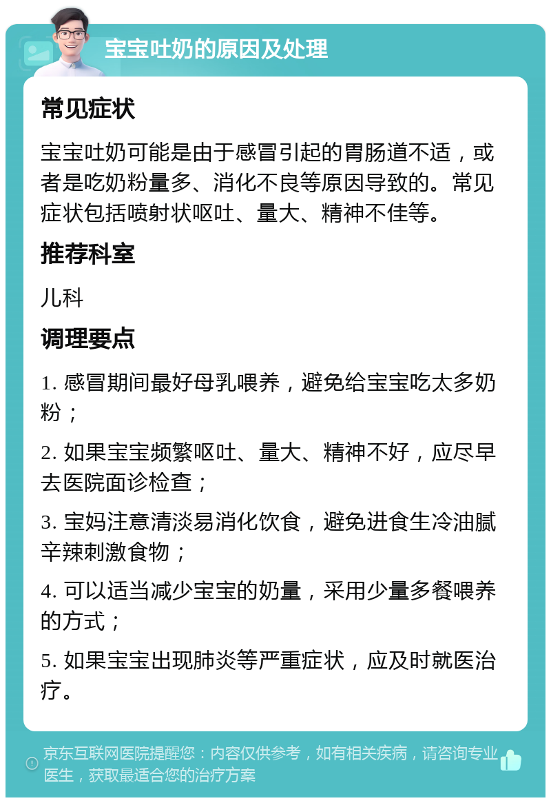 宝宝吐奶的原因及处理 常见症状 宝宝吐奶可能是由于感冒引起的胃肠道不适，或者是吃奶粉量多、消化不良等原因导致的。常见症状包括喷射状呕吐、量大、精神不佳等。 推荐科室 儿科 调理要点 1. 感冒期间最好母乳喂养，避免给宝宝吃太多奶粉； 2. 如果宝宝频繁呕吐、量大、精神不好，应尽早去医院面诊检查； 3. 宝妈注意清淡易消化饮食，避免进食生冷油腻辛辣刺激食物； 4. 可以适当减少宝宝的奶量，采用少量多餐喂养的方式； 5. 如果宝宝出现肺炎等严重症状，应及时就医治疗。