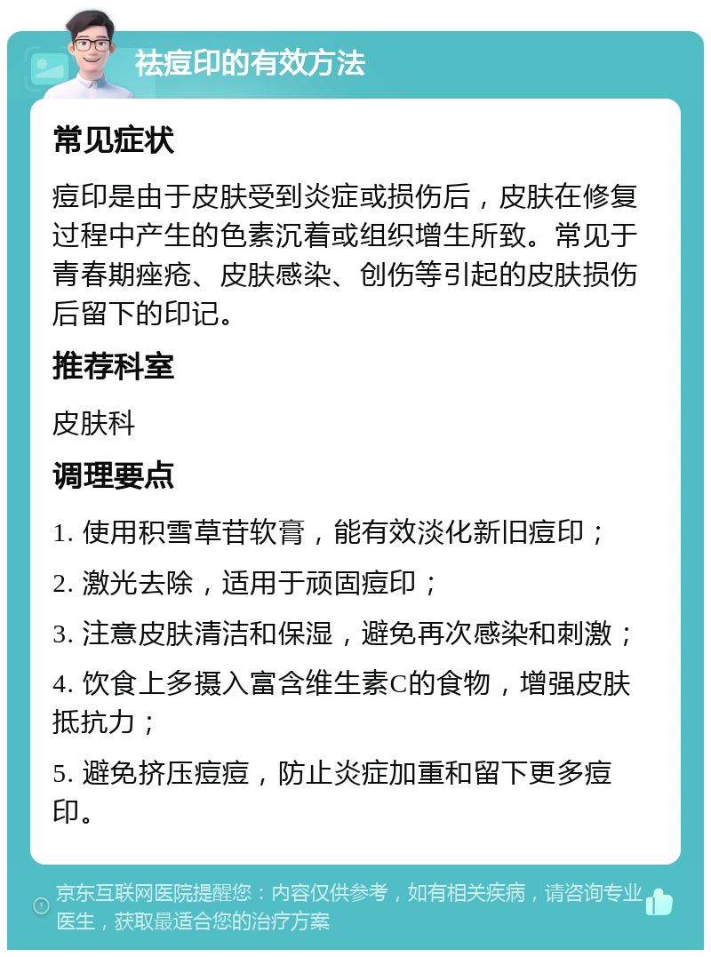 祛痘印的有效方法 常见症状 痘印是由于皮肤受到炎症或损伤后，皮肤在修复过程中产生的色素沉着或组织增生所致。常见于青春期痤疮、皮肤感染、创伤等引起的皮肤损伤后留下的印记。 推荐科室 皮肤科 调理要点 1. 使用积雪草苷软膏，能有效淡化新旧痘印； 2. 激光去除，适用于顽固痘印； 3. 注意皮肤清洁和保湿，避免再次感染和刺激； 4. 饮食上多摄入富含维生素C的食物，增强皮肤抵抗力； 5. 避免挤压痘痘，防止炎症加重和留下更多痘印。