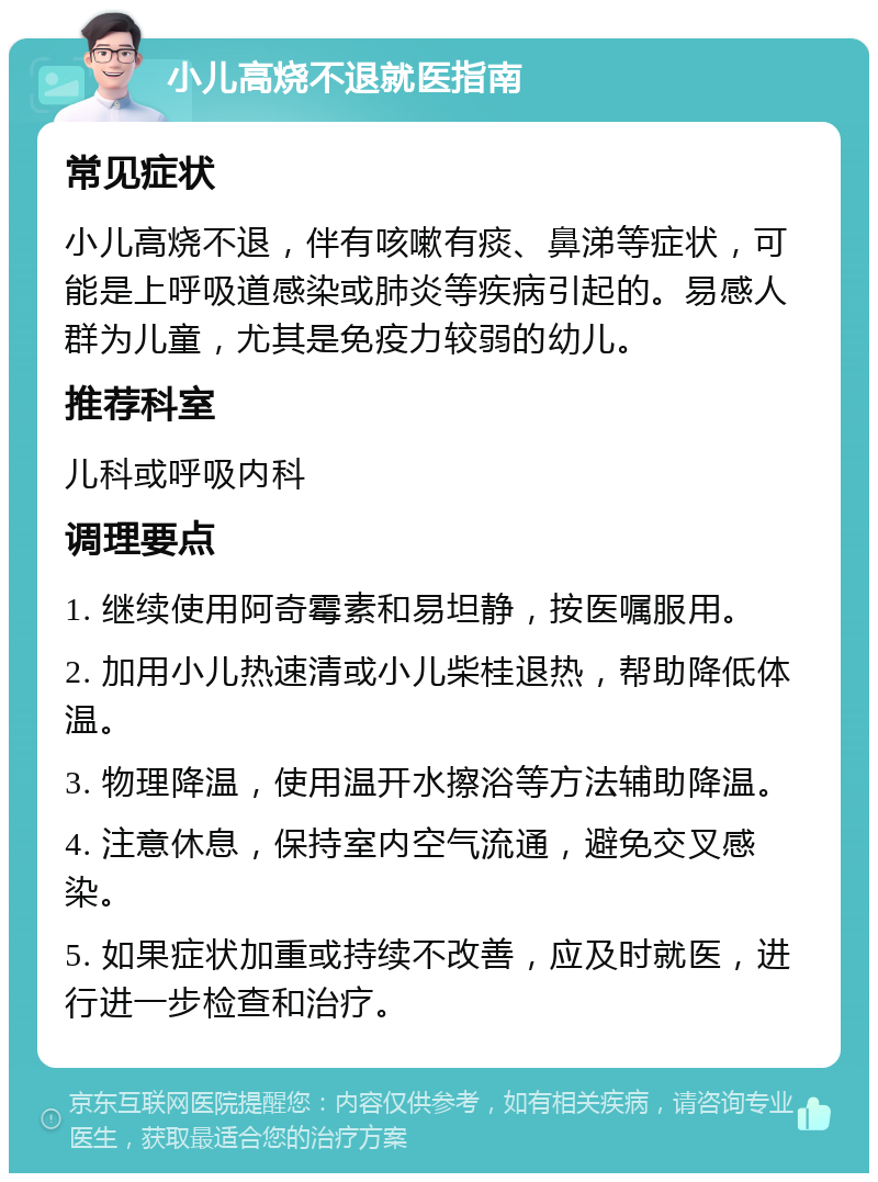 小儿高烧不退就医指南 常见症状 小儿高烧不退，伴有咳嗽有痰、鼻涕等症状，可能是上呼吸道感染或肺炎等疾病引起的。易感人群为儿童，尤其是免疫力较弱的幼儿。 推荐科室 儿科或呼吸内科 调理要点 1. 继续使用阿奇霉素和易坦静，按医嘱服用。 2. 加用小儿热速清或小儿柴桂退热，帮助降低体温。 3. 物理降温，使用温开水擦浴等方法辅助降温。 4. 注意休息，保持室内空气流通，避免交叉感染。 5. 如果症状加重或持续不改善，应及时就医，进行进一步检查和治疗。