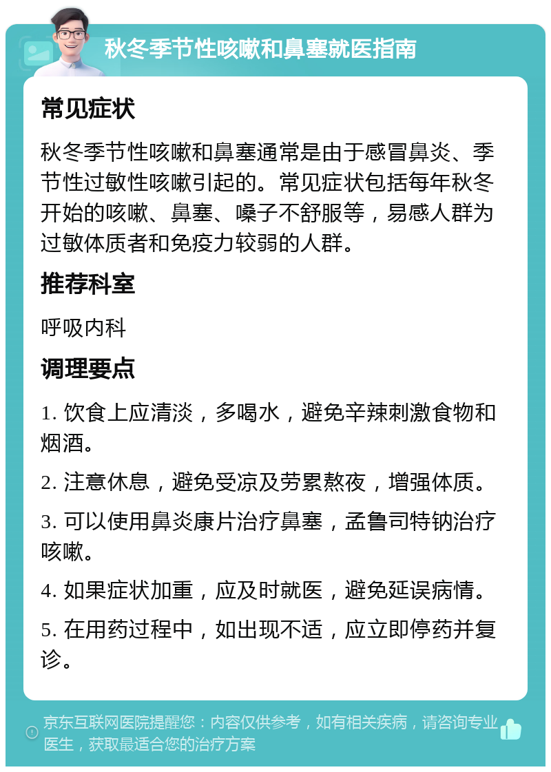 秋冬季节性咳嗽和鼻塞就医指南 常见症状 秋冬季节性咳嗽和鼻塞通常是由于感冒鼻炎、季节性过敏性咳嗽引起的。常见症状包括每年秋冬开始的咳嗽、鼻塞、嗓子不舒服等，易感人群为过敏体质者和免疫力较弱的人群。 推荐科室 呼吸内科 调理要点 1. 饮食上应清淡，多喝水，避免辛辣刺激食物和烟酒。 2. 注意休息，避免受凉及劳累熬夜，增强体质。 3. 可以使用鼻炎康片治疗鼻塞，孟鲁司特钠治疗咳嗽。 4. 如果症状加重，应及时就医，避免延误病情。 5. 在用药过程中，如出现不适，应立即停药并复诊。