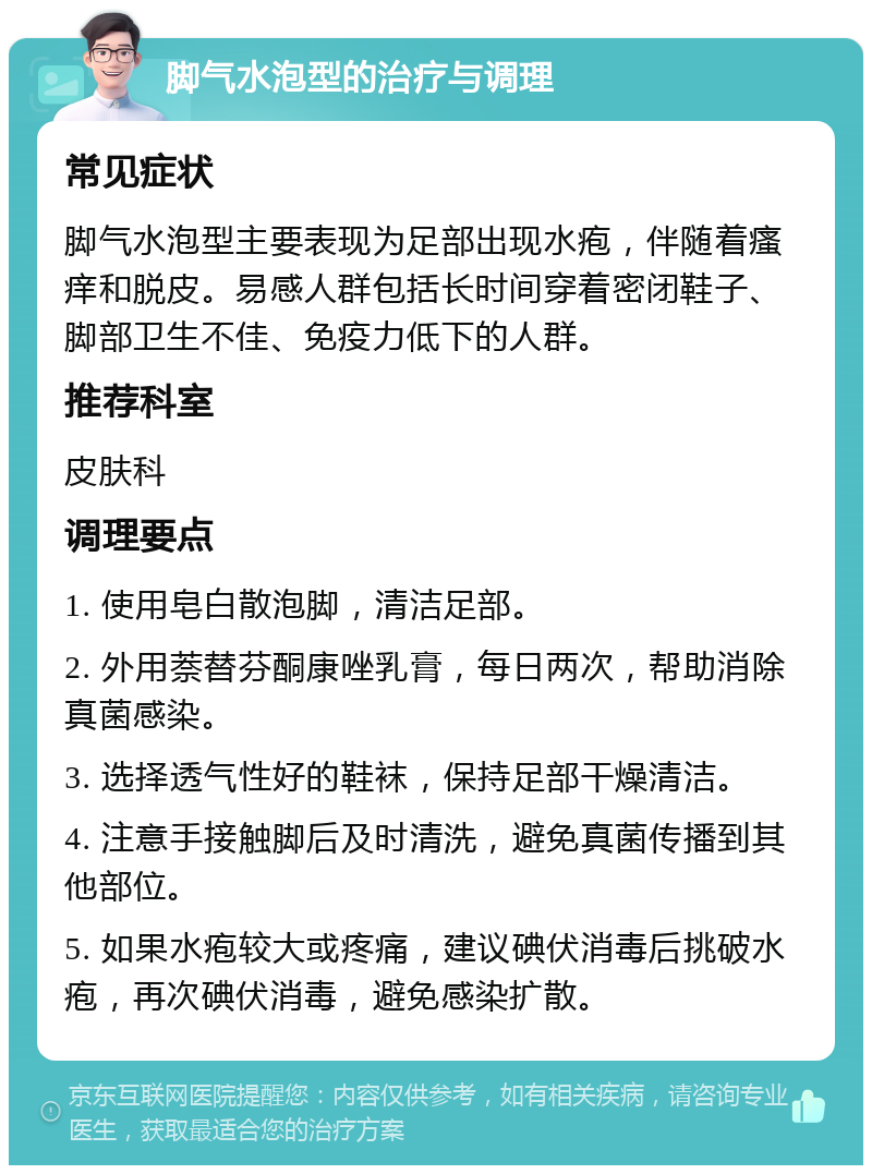 脚气水泡型的治疗与调理 常见症状 脚气水泡型主要表现为足部出现水疱，伴随着瘙痒和脱皮。易感人群包括长时间穿着密闭鞋子、脚部卫生不佳、免疫力低下的人群。 推荐科室 皮肤科 调理要点 1. 使用皂白散泡脚，清洁足部。 2. 外用萘替芬酮康唑乳膏，每日两次，帮助消除真菌感染。 3. 选择透气性好的鞋袜，保持足部干燥清洁。 4. 注意手接触脚后及时清洗，避免真菌传播到其他部位。 5. 如果水疱较大或疼痛，建议碘伏消毒后挑破水疱，再次碘伏消毒，避免感染扩散。