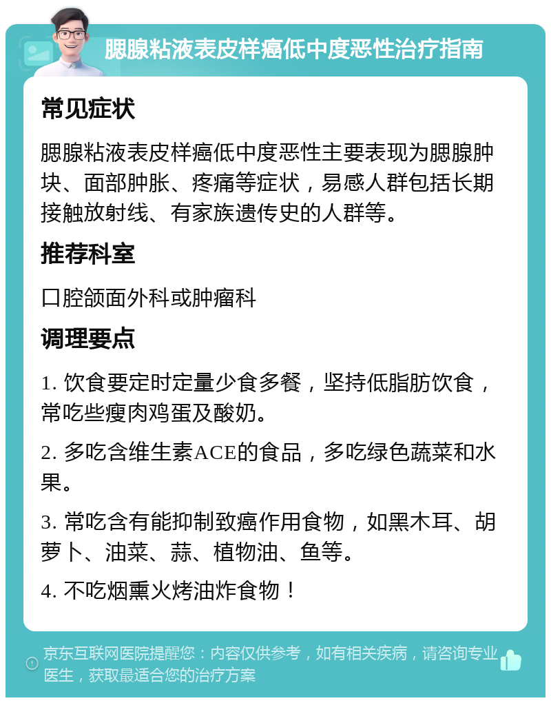 腮腺粘液表皮样癌低中度恶性治疗指南 常见症状 腮腺粘液表皮样癌低中度恶性主要表现为腮腺肿块、面部肿胀、疼痛等症状，易感人群包括长期接触放射线、有家族遗传史的人群等。 推荐科室 口腔颌面外科或肿瘤科 调理要点 1. 饮食要定时定量少食多餐，坚持低脂肪饮食，常吃些瘦肉鸡蛋及酸奶。 2. 多吃含维生素ACE的食品，多吃绿色蔬菜和水果。 3. 常吃含有能抑制致癌作用食物，如黑木耳、胡萝卜、油菜、蒜、植物油、鱼等。 4. 不吃烟熏火烤油炸食物！