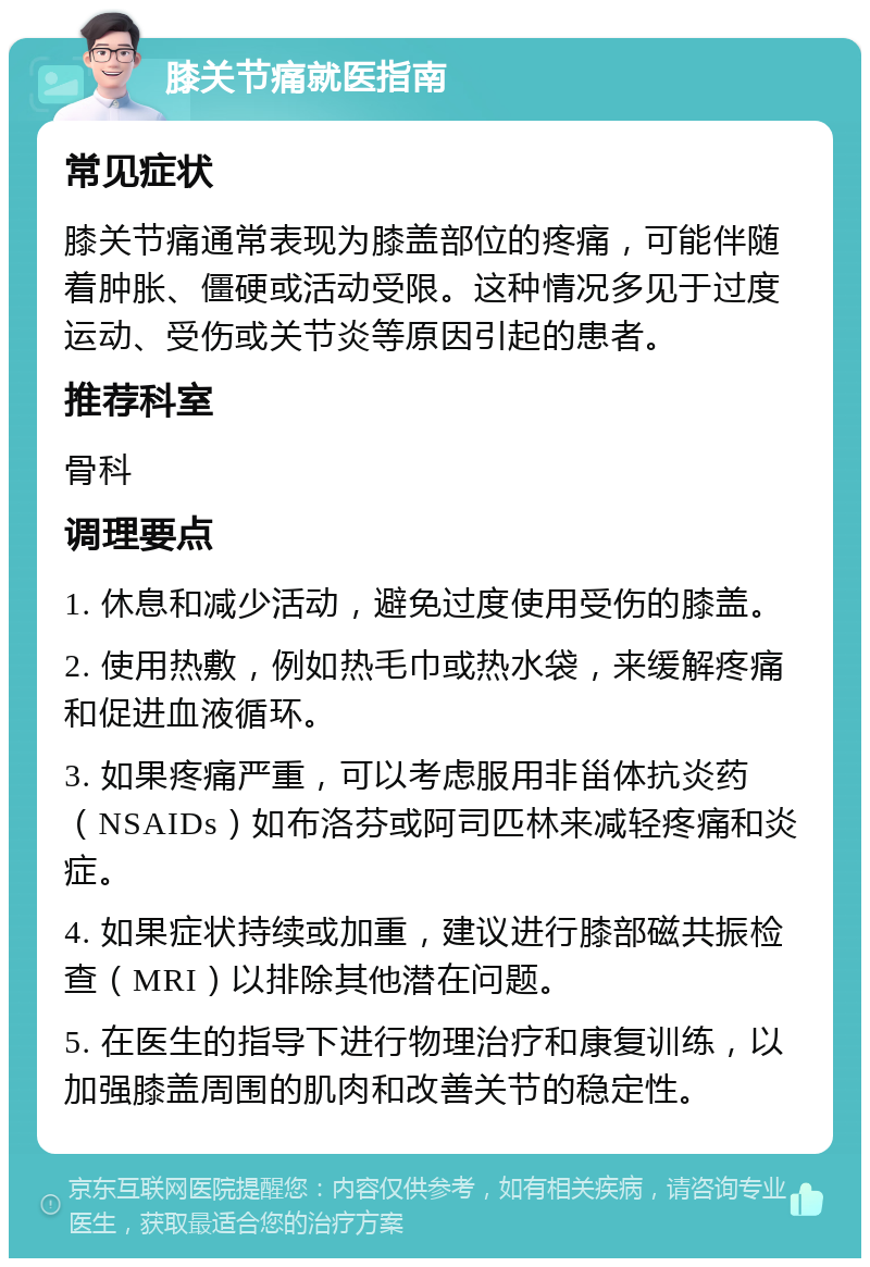 膝关节痛就医指南 常见症状 膝关节痛通常表现为膝盖部位的疼痛，可能伴随着肿胀、僵硬或活动受限。这种情况多见于过度运动、受伤或关节炎等原因引起的患者。 推荐科室 骨科 调理要点 1. 休息和减少活动，避免过度使用受伤的膝盖。 2. 使用热敷，例如热毛巾或热水袋，来缓解疼痛和促进血液循环。 3. 如果疼痛严重，可以考虑服用非甾体抗炎药（NSAIDs）如布洛芬或阿司匹林来减轻疼痛和炎症。 4. 如果症状持续或加重，建议进行膝部磁共振检查（MRI）以排除其他潜在问题。 5. 在医生的指导下进行物理治疗和康复训练，以加强膝盖周围的肌肉和改善关节的稳定性。