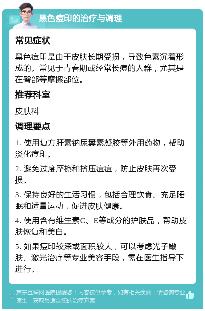 黑色痘印的治疗与调理 常见症状 黑色痘印是由于皮肤长期受损，导致色素沉着形成的。常见于青春期或经常长痘的人群，尤其是在臀部等摩擦部位。 推荐科室 皮肤科 调理要点 1. 使用复方肝素钠尿囊素凝胶等外用药物，帮助淡化痘印。 2. 避免过度摩擦和挤压痘痘，防止皮肤再次受损。 3. 保持良好的生活习惯，包括合理饮食、充足睡眠和适量运动，促进皮肤健康。 4. 使用含有维生素C、E等成分的护肤品，帮助皮肤恢复和美白。 5. 如果痘印较深或面积较大，可以考虑光子嫩肤、激光治疗等专业美容手段，需在医生指导下进行。