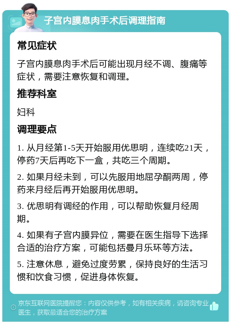 子宫内膜息肉手术后调理指南 常见症状 子宫内膜息肉手术后可能出现月经不调、腹痛等症状，需要注意恢复和调理。 推荐科室 妇科 调理要点 1. 从月经第1-5天开始服用优思明，连续吃21天，停药7天后再吃下一盒，共吃三个周期。 2. 如果月经未到，可以先服用地屈孕酮两周，停药来月经后再开始服用优思明。 3. 优思明有调经的作用，可以帮助恢复月经周期。 4. 如果有子宫内膜异位，需要在医生指导下选择合适的治疗方案，可能包括曼月乐环等方法。 5. 注意休息，避免过度劳累，保持良好的生活习惯和饮食习惯，促进身体恢复。