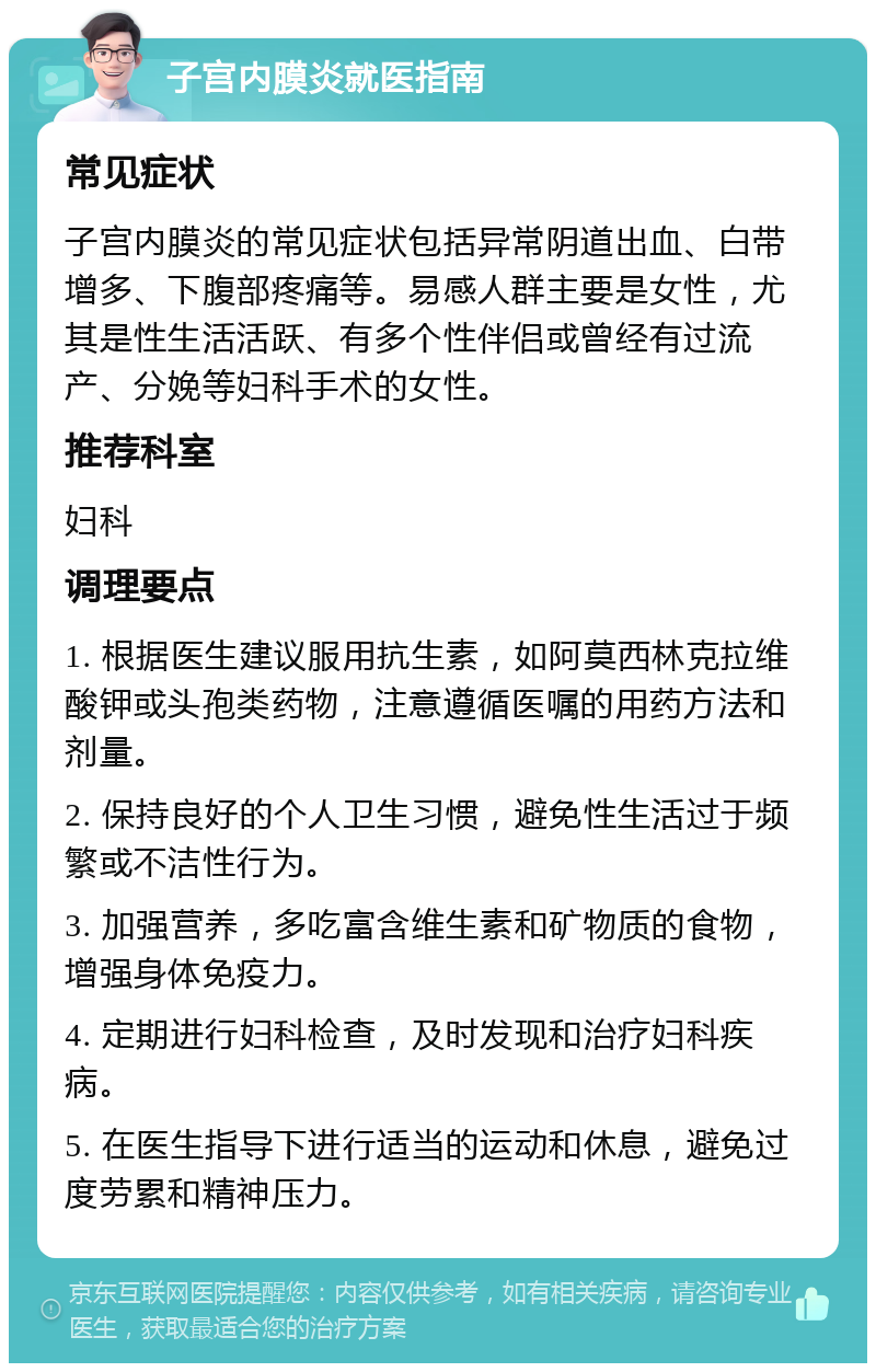 子宫内膜炎就医指南 常见症状 子宫内膜炎的常见症状包括异常阴道出血、白带增多、下腹部疼痛等。易感人群主要是女性，尤其是性生活活跃、有多个性伴侣或曾经有过流产、分娩等妇科手术的女性。 推荐科室 妇科 调理要点 1. 根据医生建议服用抗生素，如阿莫西林克拉维酸钾或头孢类药物，注意遵循医嘱的用药方法和剂量。 2. 保持良好的个人卫生习惯，避免性生活过于频繁或不洁性行为。 3. 加强营养，多吃富含维生素和矿物质的食物，增强身体免疫力。 4. 定期进行妇科检查，及时发现和治疗妇科疾病。 5. 在医生指导下进行适当的运动和休息，避免过度劳累和精神压力。