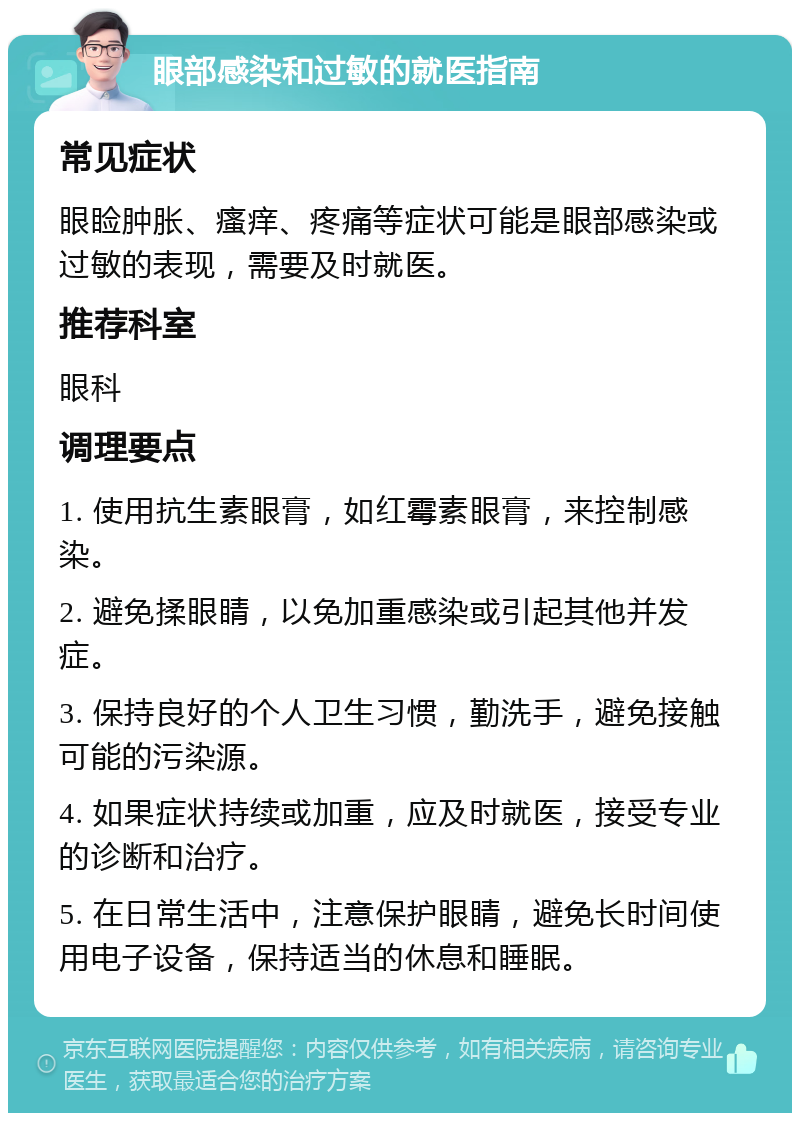 眼部感染和过敏的就医指南 常见症状 眼睑肿胀、瘙痒、疼痛等症状可能是眼部感染或过敏的表现，需要及时就医。 推荐科室 眼科 调理要点 1. 使用抗生素眼膏，如红霉素眼膏，来控制感染。 2. 避免揉眼睛，以免加重感染或引起其他并发症。 3. 保持良好的个人卫生习惯，勤洗手，避免接触可能的污染源。 4. 如果症状持续或加重，应及时就医，接受专业的诊断和治疗。 5. 在日常生活中，注意保护眼睛，避免长时间使用电子设备，保持适当的休息和睡眠。