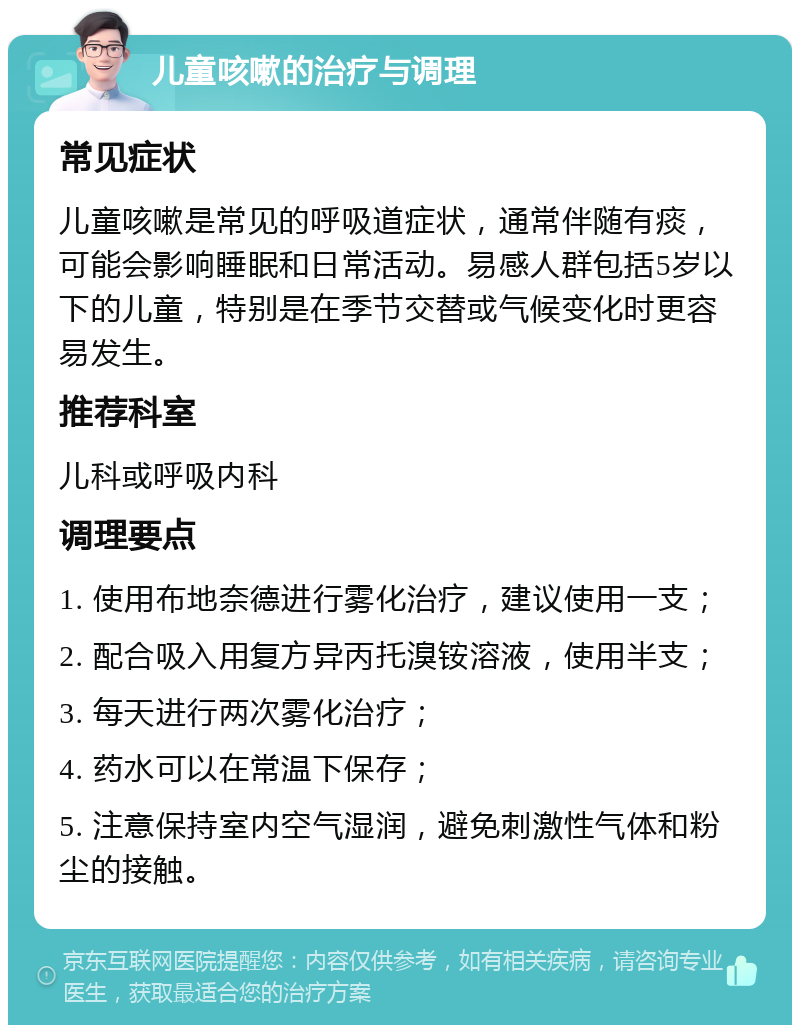 儿童咳嗽的治疗与调理 常见症状 儿童咳嗽是常见的呼吸道症状，通常伴随有痰，可能会影响睡眠和日常活动。易感人群包括5岁以下的儿童，特别是在季节交替或气候变化时更容易发生。 推荐科室 儿科或呼吸内科 调理要点 1. 使用布地奈德进行雾化治疗，建议使用一支； 2. 配合吸入用复方异丙托溴铵溶液，使用半支； 3. 每天进行两次雾化治疗； 4. 药水可以在常温下保存； 5. 注意保持室内空气湿润，避免刺激性气体和粉尘的接触。