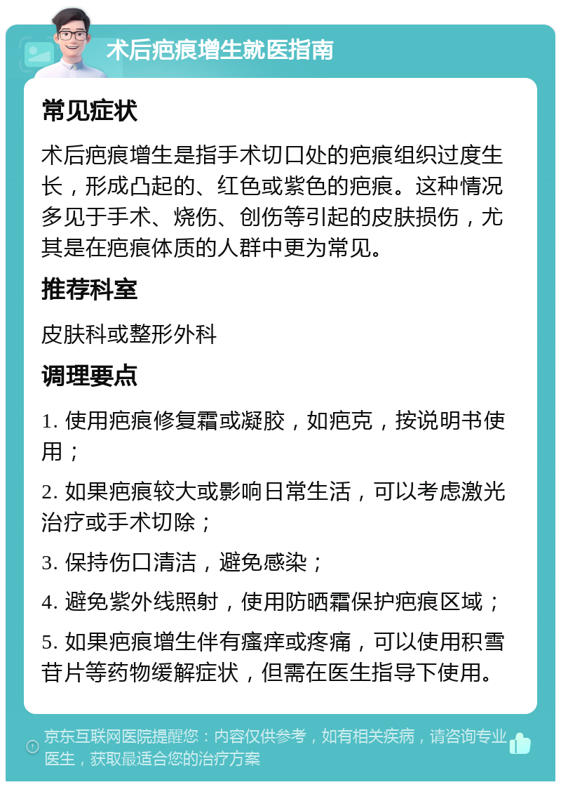 术后疤痕增生就医指南 常见症状 术后疤痕增生是指手术切口处的疤痕组织过度生长，形成凸起的、红色或紫色的疤痕。这种情况多见于手术、烧伤、创伤等引起的皮肤损伤，尤其是在疤痕体质的人群中更为常见。 推荐科室 皮肤科或整形外科 调理要点 1. 使用疤痕修复霜或凝胶，如疤克，按说明书使用； 2. 如果疤痕较大或影响日常生活，可以考虑激光治疗或手术切除； 3. 保持伤口清洁，避免感染； 4. 避免紫外线照射，使用防晒霜保护疤痕区域； 5. 如果疤痕增生伴有瘙痒或疼痛，可以使用积雪苷片等药物缓解症状，但需在医生指导下使用。