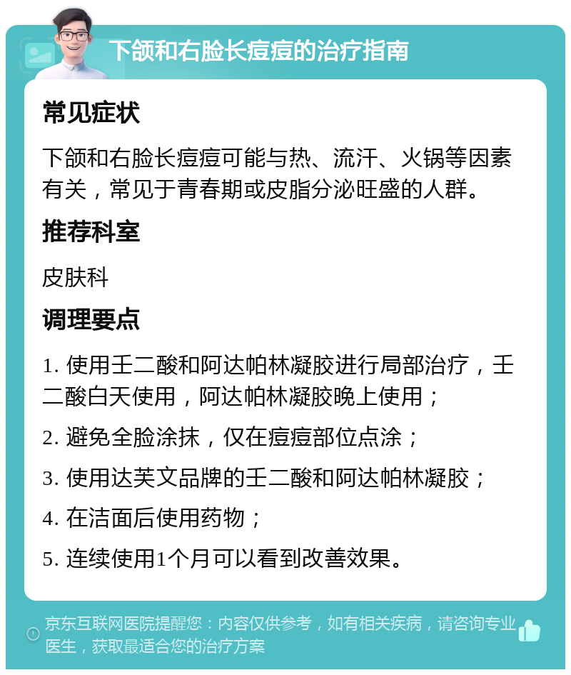 下颌和右脸长痘痘的治疗指南 常见症状 下颌和右脸长痘痘可能与热、流汗、火锅等因素有关，常见于青春期或皮脂分泌旺盛的人群。 推荐科室 皮肤科 调理要点 1. 使用壬二酸和阿达帕林凝胶进行局部治疗，壬二酸白天使用，阿达帕林凝胶晚上使用； 2. 避免全脸涂抹，仅在痘痘部位点涂； 3. 使用达芙文品牌的壬二酸和阿达帕林凝胶； 4. 在洁面后使用药物； 5. 连续使用1个月可以看到改善效果。