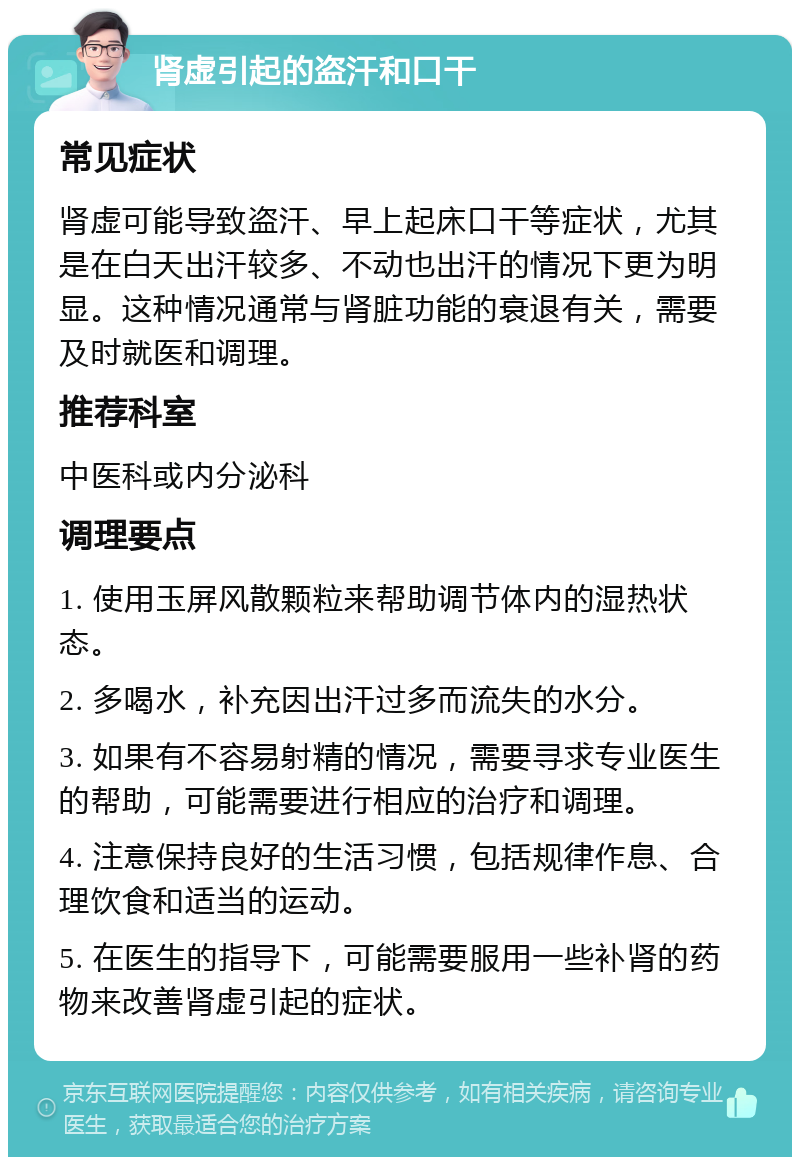 肾虚引起的盗汗和口干 常见症状 肾虚可能导致盗汗、早上起床口干等症状，尤其是在白天出汗较多、不动也出汗的情况下更为明显。这种情况通常与肾脏功能的衰退有关，需要及时就医和调理。 推荐科室 中医科或内分泌科 调理要点 1. 使用玉屏风散颗粒来帮助调节体内的湿热状态。 2. 多喝水，补充因出汗过多而流失的水分。 3. 如果有不容易射精的情况，需要寻求专业医生的帮助，可能需要进行相应的治疗和调理。 4. 注意保持良好的生活习惯，包括规律作息、合理饮食和适当的运动。 5. 在医生的指导下，可能需要服用一些补肾的药物来改善肾虚引起的症状。