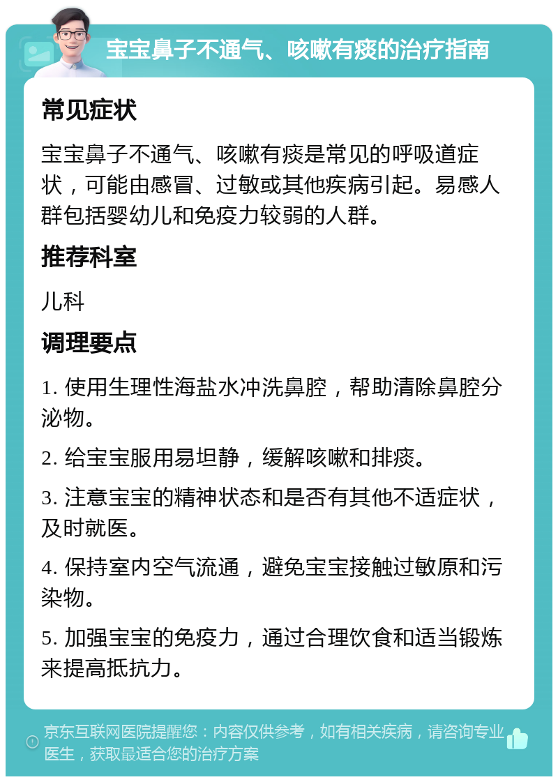 宝宝鼻子不通气、咳嗽有痰的治疗指南 常见症状 宝宝鼻子不通气、咳嗽有痰是常见的呼吸道症状，可能由感冒、过敏或其他疾病引起。易感人群包括婴幼儿和免疫力较弱的人群。 推荐科室 儿科 调理要点 1. 使用生理性海盐水冲洗鼻腔，帮助清除鼻腔分泌物。 2. 给宝宝服用易坦静，缓解咳嗽和排痰。 3. 注意宝宝的精神状态和是否有其他不适症状，及时就医。 4. 保持室内空气流通，避免宝宝接触过敏原和污染物。 5. 加强宝宝的免疫力，通过合理饮食和适当锻炼来提高抵抗力。