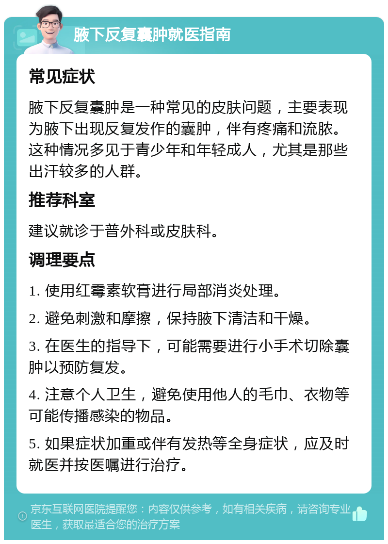 腋下反复囊肿就医指南 常见症状 腋下反复囊肿是一种常见的皮肤问题，主要表现为腋下出现反复发作的囊肿，伴有疼痛和流脓。这种情况多见于青少年和年轻成人，尤其是那些出汗较多的人群。 推荐科室 建议就诊于普外科或皮肤科。 调理要点 1. 使用红霉素软膏进行局部消炎处理。 2. 避免刺激和摩擦，保持腋下清洁和干燥。 3. 在医生的指导下，可能需要进行小手术切除囊肿以预防复发。 4. 注意个人卫生，避免使用他人的毛巾、衣物等可能传播感染的物品。 5. 如果症状加重或伴有发热等全身症状，应及时就医并按医嘱进行治疗。