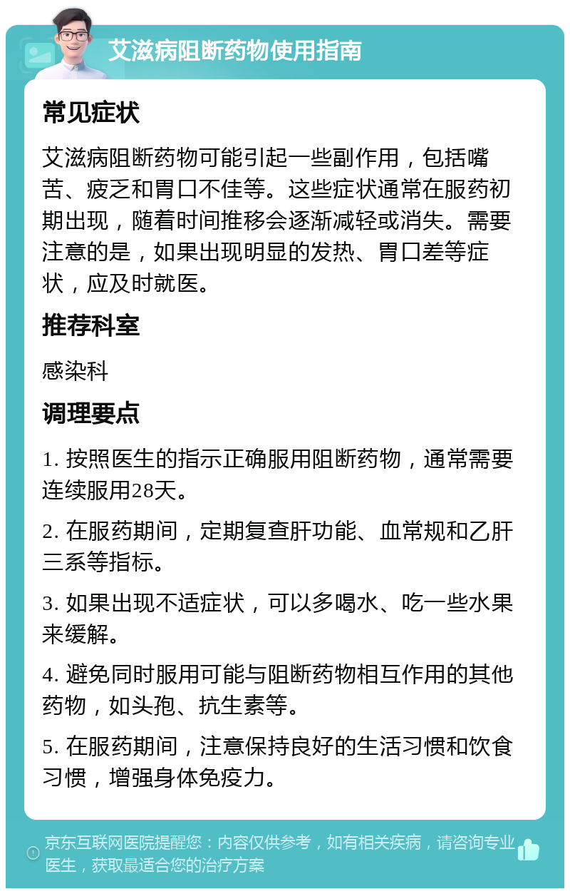 艾滋病阻断药物使用指南 常见症状 艾滋病阻断药物可能引起一些副作用，包括嘴苦、疲乏和胃口不佳等。这些症状通常在服药初期出现，随着时间推移会逐渐减轻或消失。需要注意的是，如果出现明显的发热、胃口差等症状，应及时就医。 推荐科室 感染科 调理要点 1. 按照医生的指示正确服用阻断药物，通常需要连续服用28天。 2. 在服药期间，定期复查肝功能、血常规和乙肝三系等指标。 3. 如果出现不适症状，可以多喝水、吃一些水果来缓解。 4. 避免同时服用可能与阻断药物相互作用的其他药物，如头孢、抗生素等。 5. 在服药期间，注意保持良好的生活习惯和饮食习惯，增强身体免疫力。