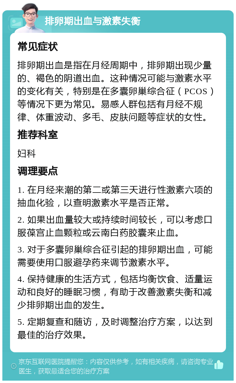 排卵期出血与激素失衡 常见症状 排卵期出血是指在月经周期中，排卵期出现少量的、褐色的阴道出血。这种情况可能与激素水平的变化有关，特别是在多囊卵巢综合征（PCOS）等情况下更为常见。易感人群包括有月经不规律、体重波动、多毛、皮肤问题等症状的女性。 推荐科室 妇科 调理要点 1. 在月经来潮的第二或第三天进行性激素六项的抽血化验，以查明激素水平是否正常。 2. 如果出血量较大或持续时间较长，可以考虑口服葆宫止血颗粒或云南白药胶囊来止血。 3. 对于多囊卵巢综合征引起的排卵期出血，可能需要使用口服避孕药来调节激素水平。 4. 保持健康的生活方式，包括均衡饮食、适量运动和良好的睡眠习惯，有助于改善激素失衡和减少排卵期出血的发生。 5. 定期复查和随访，及时调整治疗方案，以达到最佳的治疗效果。