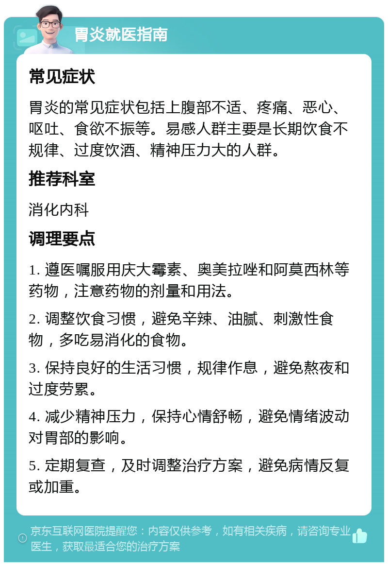 胃炎就医指南 常见症状 胃炎的常见症状包括上腹部不适、疼痛、恶心、呕吐、食欲不振等。易感人群主要是长期饮食不规律、过度饮酒、精神压力大的人群。 推荐科室 消化内科 调理要点 1. 遵医嘱服用庆大霉素、奥美拉唑和阿莫西林等药物，注意药物的剂量和用法。 2. 调整饮食习惯，避免辛辣、油腻、刺激性食物，多吃易消化的食物。 3. 保持良好的生活习惯，规律作息，避免熬夜和过度劳累。 4. 减少精神压力，保持心情舒畅，避免情绪波动对胃部的影响。 5. 定期复查，及时调整治疗方案，避免病情反复或加重。