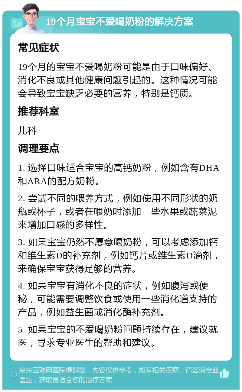 19个月宝宝不爱喝奶粉的解决方案 常见症状 19个月的宝宝不爱喝奶粉可能是由于口味偏好、消化不良或其他健康问题引起的。这种情况可能会导致宝宝缺乏必要的营养，特别是钙质。 推荐科室 儿科 调理要点 1. 选择口味适合宝宝的高钙奶粉，例如含有DHA和ARA的配方奶粉。 2. 尝试不同的喂养方式，例如使用不同形状的奶瓶或杯子，或者在喂奶时添加一些水果或蔬菜泥来增加口感的多样性。 3. 如果宝宝仍然不愿意喝奶粉，可以考虑添加钙和维生素D的补充剂，例如钙片或维生素D滴剂，来确保宝宝获得足够的营养。 4. 如果宝宝有消化不良的症状，例如腹泻或便秘，可能需要调整饮食或使用一些消化道支持的产品，例如益生菌或消化酶补充剂。 5. 如果宝宝的不爱喝奶粉问题持续存在，建议就医，寻求专业医生的帮助和建议。