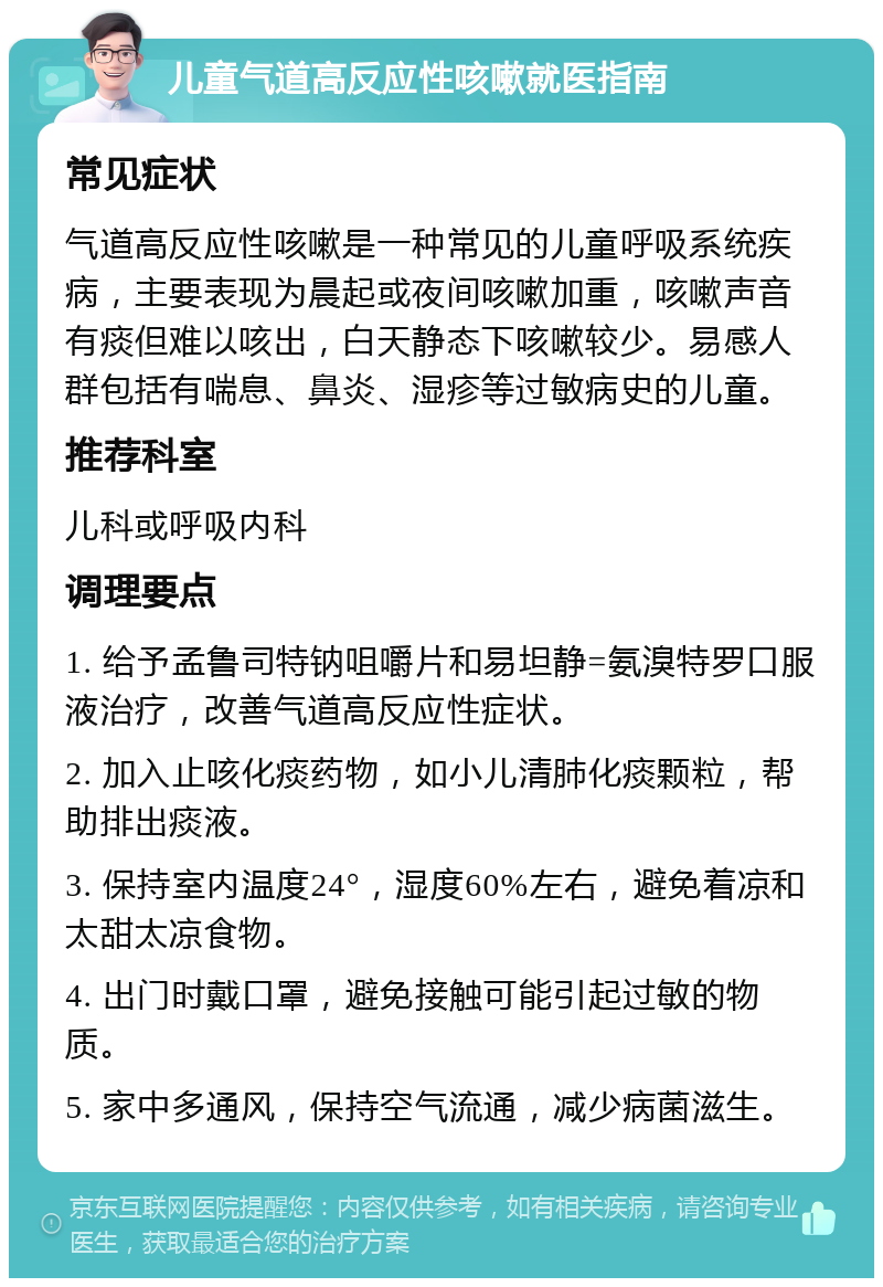 儿童气道高反应性咳嗽就医指南 常见症状 气道高反应性咳嗽是一种常见的儿童呼吸系统疾病，主要表现为晨起或夜间咳嗽加重，咳嗽声音有痰但难以咳出，白天静态下咳嗽较少。易感人群包括有喘息、鼻炎、湿疹等过敏病史的儿童。 推荐科室 儿科或呼吸内科 调理要点 1. 给予孟鲁司特钠咀嚼片和易坦静=氨溴特罗口服液治疗，改善气道高反应性症状。 2. 加入止咳化痰药物，如小儿清肺化痰颗粒，帮助排出痰液。 3. 保持室内温度24°，湿度60%左右，避免着凉和太甜太凉食物。 4. 出门时戴口罩，避免接触可能引起过敏的物质。 5. 家中多通风，保持空气流通，减少病菌滋生。