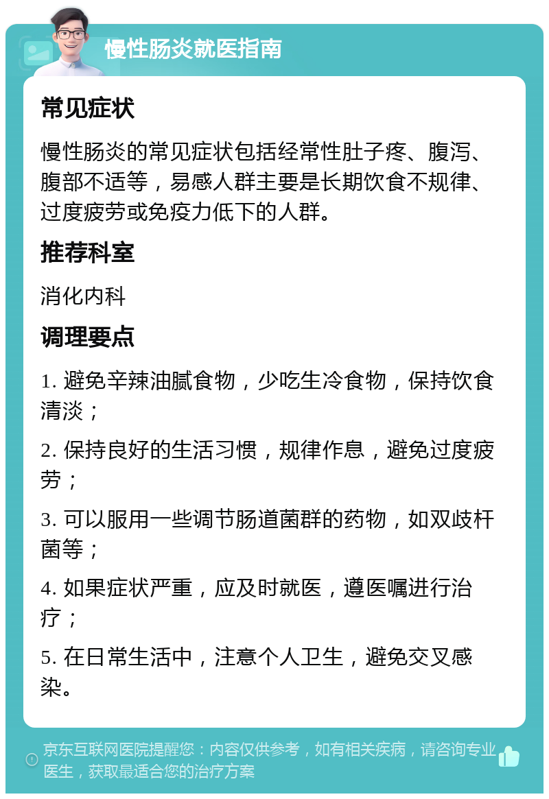 慢性肠炎就医指南 常见症状 慢性肠炎的常见症状包括经常性肚子疼、腹泻、腹部不适等，易感人群主要是长期饮食不规律、过度疲劳或免疫力低下的人群。 推荐科室 消化内科 调理要点 1. 避免辛辣油腻食物，少吃生冷食物，保持饮食清淡； 2. 保持良好的生活习惯，规律作息，避免过度疲劳； 3. 可以服用一些调节肠道菌群的药物，如双歧杆菌等； 4. 如果症状严重，应及时就医，遵医嘱进行治疗； 5. 在日常生活中，注意个人卫生，避免交叉感染。