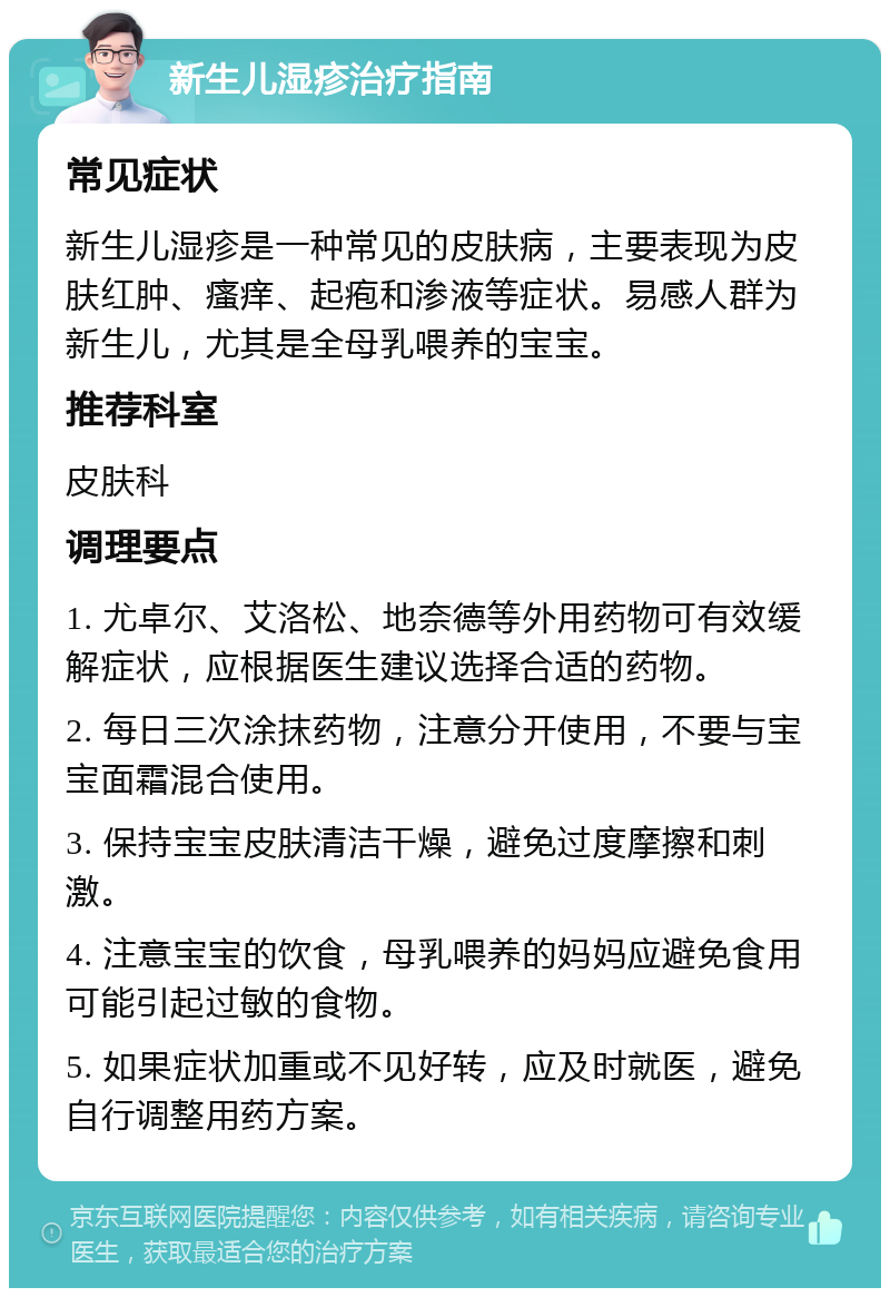 新生儿湿疹治疗指南 常见症状 新生儿湿疹是一种常见的皮肤病，主要表现为皮肤红肿、瘙痒、起疱和渗液等症状。易感人群为新生儿，尤其是全母乳喂养的宝宝。 推荐科室 皮肤科 调理要点 1. 尤卓尔、艾洛松、地奈德等外用药物可有效缓解症状，应根据医生建议选择合适的药物。 2. 每日三次涂抹药物，注意分开使用，不要与宝宝面霜混合使用。 3. 保持宝宝皮肤清洁干燥，避免过度摩擦和刺激。 4. 注意宝宝的饮食，母乳喂养的妈妈应避免食用可能引起过敏的食物。 5. 如果症状加重或不见好转，应及时就医，避免自行调整用药方案。