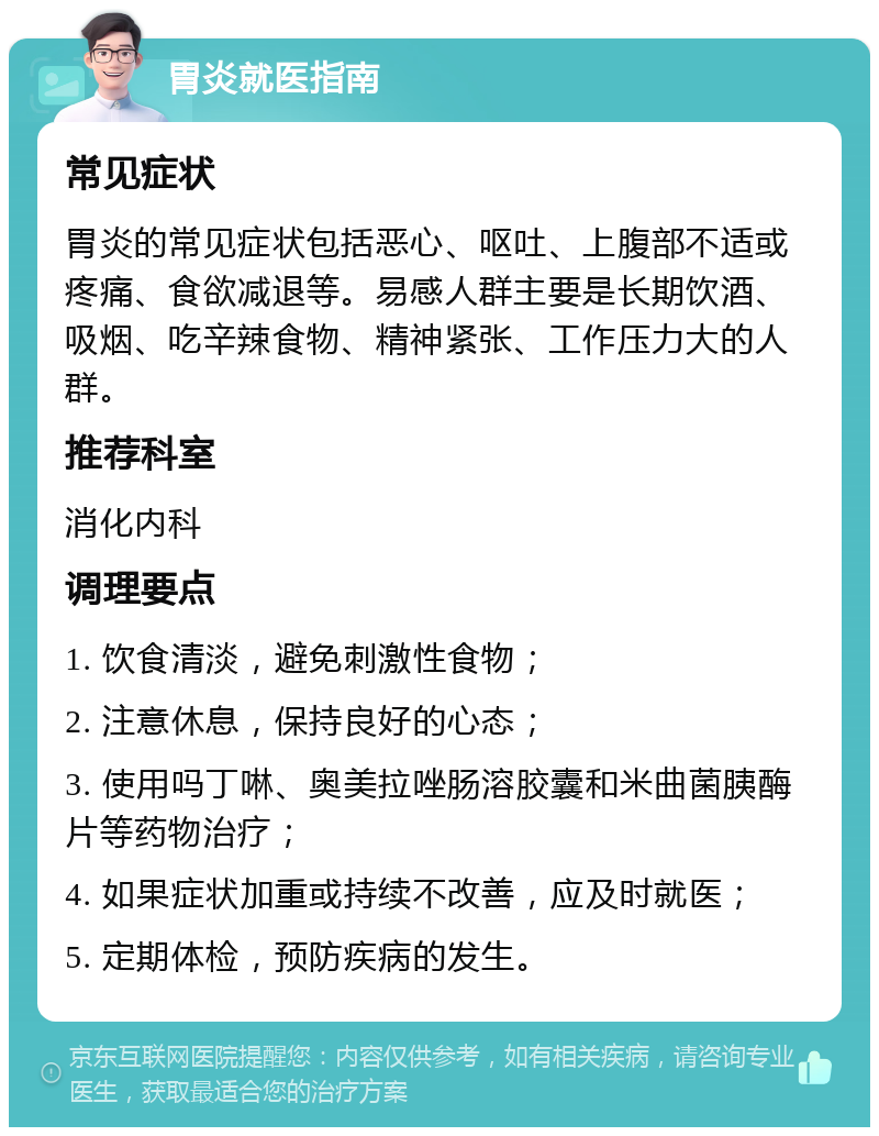 胃炎就医指南 常见症状 胃炎的常见症状包括恶心、呕吐、上腹部不适或疼痛、食欲减退等。易感人群主要是长期饮酒、吸烟、吃辛辣食物、精神紧张、工作压力大的人群。 推荐科室 消化内科 调理要点 1. 饮食清淡，避免刺激性食物； 2. 注意休息，保持良好的心态； 3. 使用吗丁啉、奥美拉唑肠溶胶囊和米曲菌胰酶片等药物治疗； 4. 如果症状加重或持续不改善，应及时就医； 5. 定期体检，预防疾病的发生。