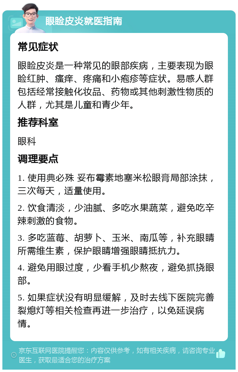 眼睑皮炎就医指南 常见症状 眼睑皮炎是一种常见的眼部疾病，主要表现为眼睑红肿、瘙痒、疼痛和小疱疹等症状。易感人群包括经常接触化妆品、药物或其他刺激性物质的人群，尤其是儿童和青少年。 推荐科室 眼科 调理要点 1. 使用典必殊 妥布霉素地塞米松眼膏局部涂抹，三次每天，适量使用。 2. 饮食清淡，少油腻、多吃水果蔬菜，避免吃辛辣刺激的食物。 3. 多吃蓝莓、胡萝卜、玉米、南瓜等，补充眼睛所需维生素，保护眼睛增强眼睛抵抗力。 4. 避免用眼过度，少看手机少熬夜，避免抓挠眼部。 5. 如果症状没有明显缓解，及时去线下医院完善裂熄灯等相关检查再进一步治疗，以免延误病情。