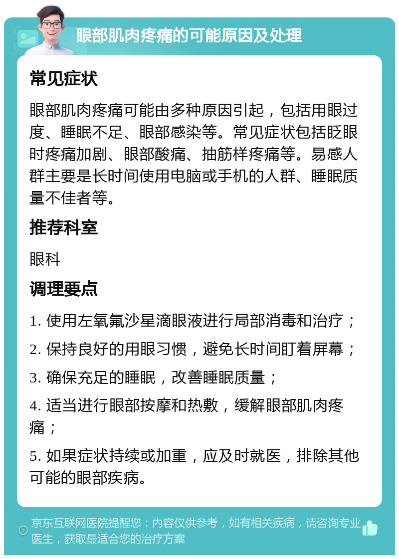 眼部肌肉疼痛的可能原因及处理 常见症状 眼部肌肉疼痛可能由多种原因引起，包括用眼过度、睡眠不足、眼部感染等。常见症状包括眨眼时疼痛加剧、眼部酸痛、抽筋样疼痛等。易感人群主要是长时间使用电脑或手机的人群、睡眠质量不佳者等。 推荐科室 眼科 调理要点 1. 使用左氧氟沙星滴眼液进行局部消毒和治疗； 2. 保持良好的用眼习惯，避免长时间盯着屏幕； 3. 确保充足的睡眠，改善睡眠质量； 4. 适当进行眼部按摩和热敷，缓解眼部肌肉疼痛； 5. 如果症状持续或加重，应及时就医，排除其他可能的眼部疾病。