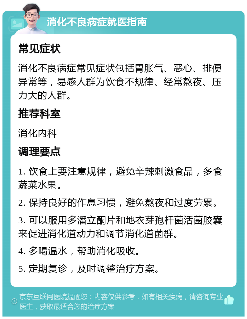 消化不良病症就医指南 常见症状 消化不良病症常见症状包括胃胀气、恶心、排便异常等，易感人群为饮食不规律、经常熬夜、压力大的人群。 推荐科室 消化内科 调理要点 1. 饮食上要注意规律，避免辛辣刺激食品，多食蔬菜水果。 2. 保持良好的作息习惯，避免熬夜和过度劳累。 3. 可以服用多潘立酮片和地衣芽孢杆菌活菌胶囊来促进消化道动力和调节消化道菌群。 4. 多喝温水，帮助消化吸收。 5. 定期复诊，及时调整治疗方案。