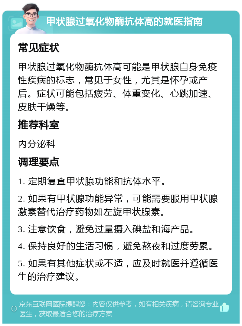 甲状腺过氧化物酶抗体高的就医指南 常见症状 甲状腺过氧化物酶抗体高可能是甲状腺自身免疫性疾病的标志，常见于女性，尤其是怀孕或产后。症状可能包括疲劳、体重变化、心跳加速、皮肤干燥等。 推荐科室 内分泌科 调理要点 1. 定期复查甲状腺功能和抗体水平。 2. 如果有甲状腺功能异常，可能需要服用甲状腺激素替代治疗药物如左旋甲状腺素。 3. 注意饮食，避免过量摄入碘盐和海产品。 4. 保持良好的生活习惯，避免熬夜和过度劳累。 5. 如果有其他症状或不适，应及时就医并遵循医生的治疗建议。