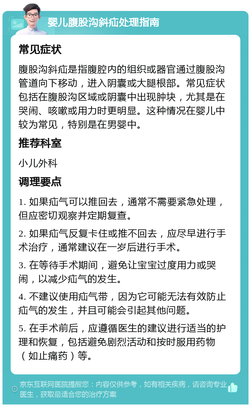 婴儿腹股沟斜疝处理指南 常见症状 腹股沟斜疝是指腹腔内的组织或器官通过腹股沟管道向下移动，进入阴囊或大腿根部。常见症状包括在腹股沟区域或阴囊中出现肿块，尤其是在哭闹、咳嗽或用力时更明显。这种情况在婴儿中较为常见，特别是在男婴中。 推荐科室 小儿外科 调理要点 1. 如果疝气可以推回去，通常不需要紧急处理，但应密切观察并定期复查。 2. 如果疝气反复卡住或推不回去，应尽早进行手术治疗，通常建议在一岁后进行手术。 3. 在等待手术期间，避免让宝宝过度用力或哭闹，以减少疝气的发生。 4. 不建议使用疝气带，因为它可能无法有效防止疝气的发生，并且可能会引起其他问题。 5. 在手术前后，应遵循医生的建议进行适当的护理和恢复，包括避免剧烈活动和按时服用药物（如止痛药）等。