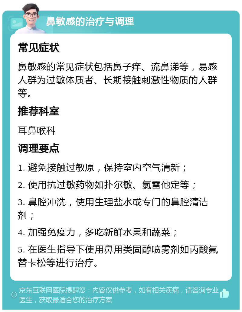 鼻敏感的治疗与调理 常见症状 鼻敏感的常见症状包括鼻子痒、流鼻涕等，易感人群为过敏体质者、长期接触刺激性物质的人群等。 推荐科室 耳鼻喉科 调理要点 1. 避免接触过敏原，保持室内空气清新； 2. 使用抗过敏药物如扑尔敏、氯雷他定等； 3. 鼻腔冲洗，使用生理盐水或专门的鼻腔清洁剂； 4. 加强免疫力，多吃新鲜水果和蔬菜； 5. 在医生指导下使用鼻用类固醇喷雾剂如丙酸氟替卡松等进行治疗。