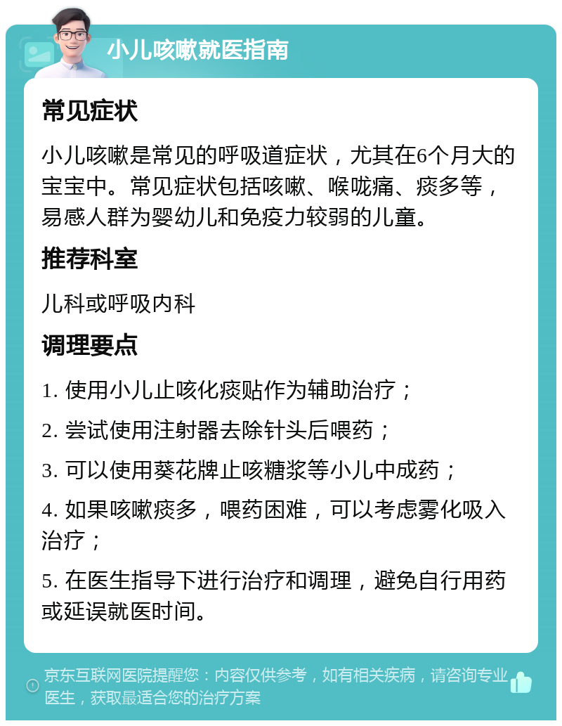 小儿咳嗽就医指南 常见症状 小儿咳嗽是常见的呼吸道症状，尤其在6个月大的宝宝中。常见症状包括咳嗽、喉咙痛、痰多等，易感人群为婴幼儿和免疫力较弱的儿童。 推荐科室 儿科或呼吸内科 调理要点 1. 使用小儿止咳化痰贴作为辅助治疗； 2. 尝试使用注射器去除针头后喂药； 3. 可以使用葵花牌止咳糖浆等小儿中成药； 4. 如果咳嗽痰多，喂药困难，可以考虑雾化吸入治疗； 5. 在医生指导下进行治疗和调理，避免自行用药或延误就医时间。