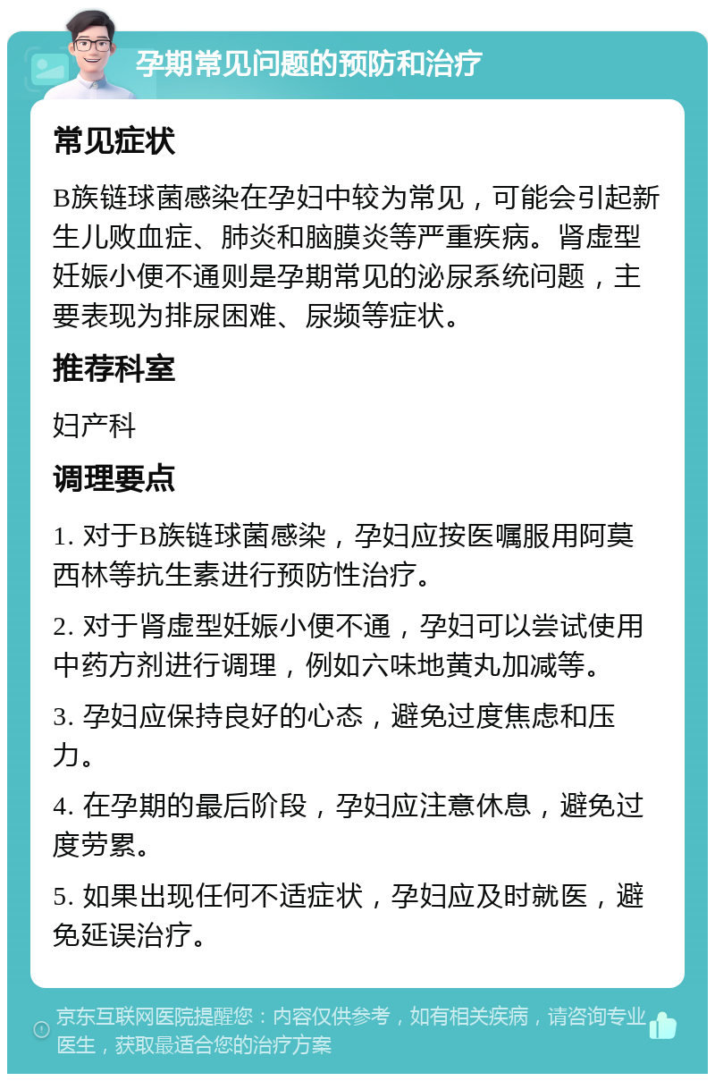 孕期常见问题的预防和治疗 常见症状 B族链球菌感染在孕妇中较为常见，可能会引起新生儿败血症、肺炎和脑膜炎等严重疾病。肾虚型妊娠小便不通则是孕期常见的泌尿系统问题，主要表现为排尿困难、尿频等症状。 推荐科室 妇产科 调理要点 1. 对于B族链球菌感染，孕妇应按医嘱服用阿莫西林等抗生素进行预防性治疗。 2. 对于肾虚型妊娠小便不通，孕妇可以尝试使用中药方剂进行调理，例如六味地黄丸加减等。 3. 孕妇应保持良好的心态，避免过度焦虑和压力。 4. 在孕期的最后阶段，孕妇应注意休息，避免过度劳累。 5. 如果出现任何不适症状，孕妇应及时就医，避免延误治疗。