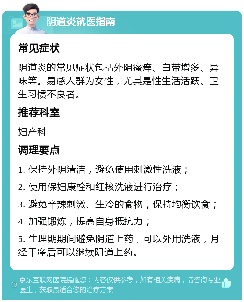 阴道炎就医指南 常见症状 阴道炎的常见症状包括外阴瘙痒、白带增多、异味等。易感人群为女性，尤其是性生活活跃、卫生习惯不良者。 推荐科室 妇产科 调理要点 1. 保持外阴清洁，避免使用刺激性洗液； 2. 使用保妇康栓和红核洗液进行治疗； 3. 避免辛辣刺激、生冷的食物，保持均衡饮食； 4. 加强锻炼，提高自身抵抗力； 5. 生理期期间避免阴道上药，可以外用洗液，月经干净后可以继续阴道上药。