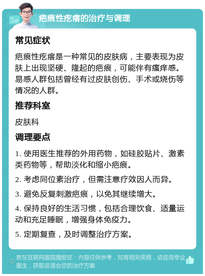 疤痕性疙瘩的治疗与调理 常见症状 疤痕性疙瘩是一种常见的皮肤病，主要表现为皮肤上出现坚硬、隆起的疤痕，可能伴有瘙痒感。易感人群包括曾经有过皮肤创伤、手术或烧伤等情况的人群。 推荐科室 皮肤科 调理要点 1. 使用医生推荐的外用药物，如硅胶贴片、激素类药物等，帮助淡化和缩小疤痕。 2. 考虑同位素治疗，但需注意疗效因人而异。 3. 避免反复刺激疤痕，以免其继续增大。 4. 保持良好的生活习惯，包括合理饮食、适量运动和充足睡眠，增强身体免疫力。 5. 定期复查，及时调整治疗方案。