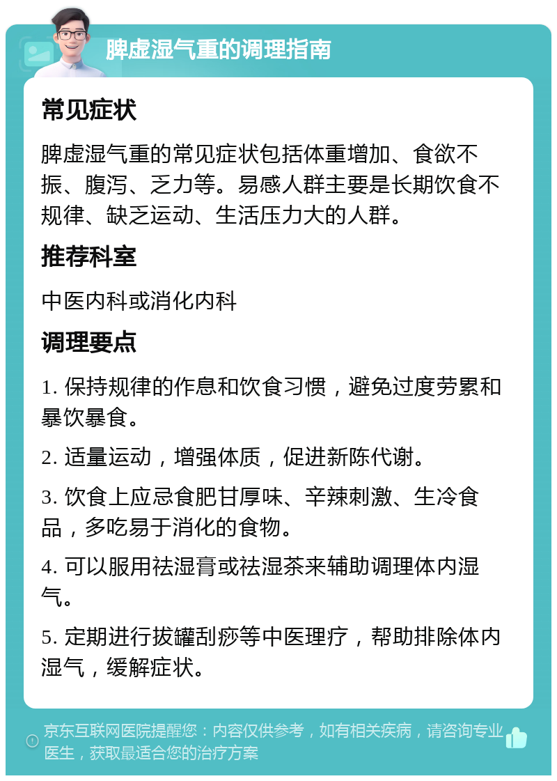 脾虚湿气重的调理指南 常见症状 脾虚湿气重的常见症状包括体重增加、食欲不振、腹泻、乏力等。易感人群主要是长期饮食不规律、缺乏运动、生活压力大的人群。 推荐科室 中医内科或消化内科 调理要点 1. 保持规律的作息和饮食习惯，避免过度劳累和暴饮暴食。 2. 适量运动，增强体质，促进新陈代谢。 3. 饮食上应忌食肥甘厚味、辛辣刺激、生冷食品，多吃易于消化的食物。 4. 可以服用祛湿膏或祛湿茶来辅助调理体内湿气。 5. 定期进行拔罐刮痧等中医理疗，帮助排除体内湿气，缓解症状。