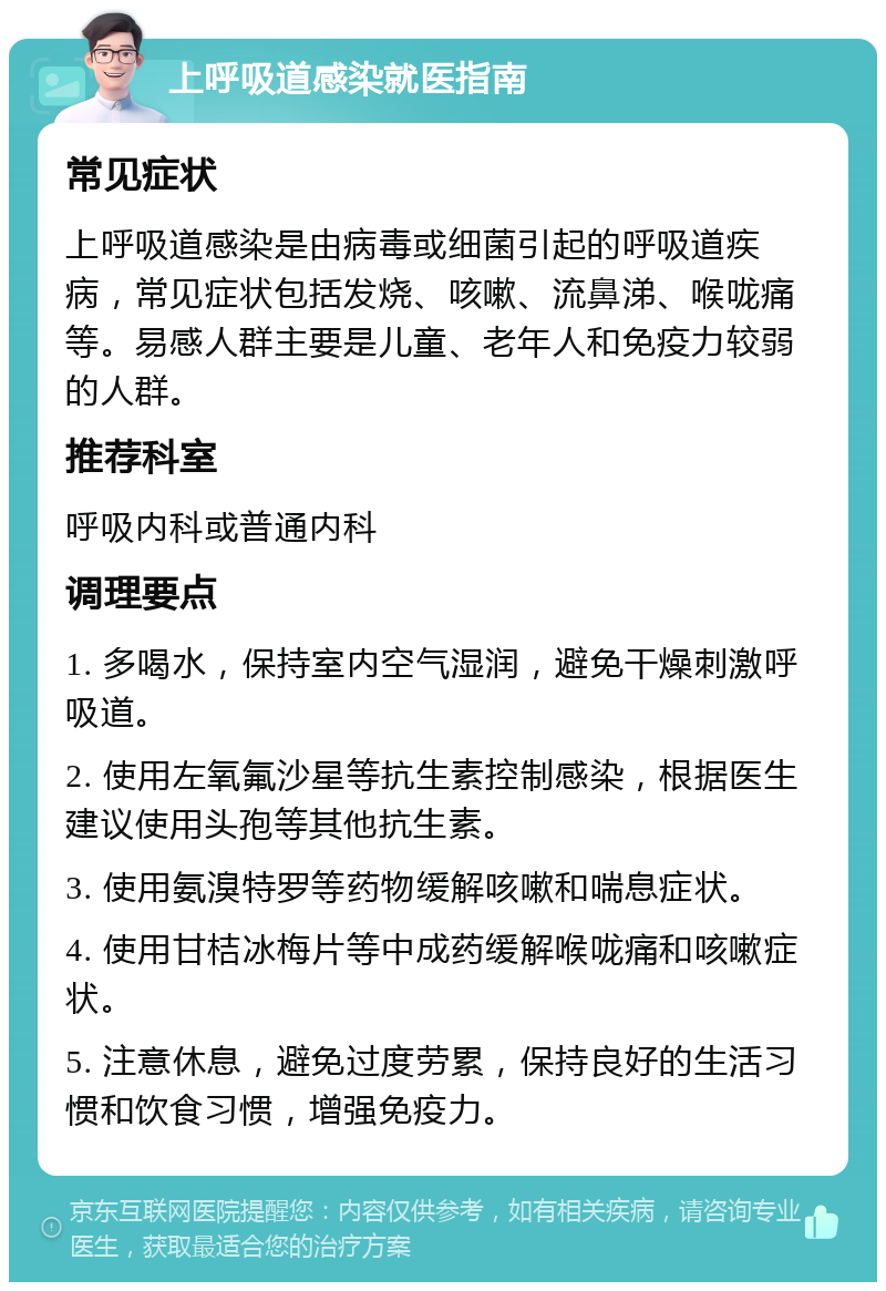 上呼吸道感染就医指南 常见症状 上呼吸道感染是由病毒或细菌引起的呼吸道疾病，常见症状包括发烧、咳嗽、流鼻涕、喉咙痛等。易感人群主要是儿童、老年人和免疫力较弱的人群。 推荐科室 呼吸内科或普通内科 调理要点 1. 多喝水，保持室内空气湿润，避免干燥刺激呼吸道。 2. 使用左氧氟沙星等抗生素控制感染，根据医生建议使用头孢等其他抗生素。 3. 使用氨溴特罗等药物缓解咳嗽和喘息症状。 4. 使用甘桔冰梅片等中成药缓解喉咙痛和咳嗽症状。 5. 注意休息，避免过度劳累，保持良好的生活习惯和饮食习惯，增强免疫力。