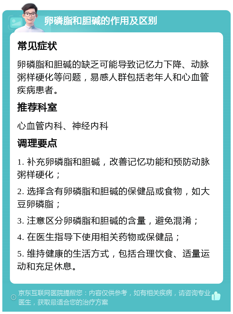 卵磷脂和胆碱的作用及区别 常见症状 卵磷脂和胆碱的缺乏可能导致记忆力下降、动脉粥样硬化等问题，易感人群包括老年人和心血管疾病患者。 推荐科室 心血管内科、神经内科 调理要点 1. 补充卵磷脂和胆碱，改善记忆功能和预防动脉粥样硬化； 2. 选择含有卵磷脂和胆碱的保健品或食物，如大豆卵磷脂； 3. 注意区分卵磷脂和胆碱的含量，避免混淆； 4. 在医生指导下使用相关药物或保健品； 5. 维持健康的生活方式，包括合理饮食、适量运动和充足休息。