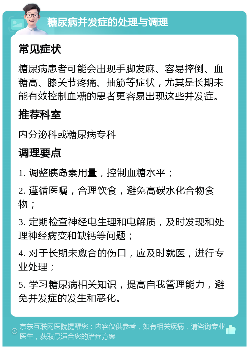 糖尿病并发症的处理与调理 常见症状 糖尿病患者可能会出现手脚发麻、容易摔倒、血糖高、膝关节疼痛、抽筋等症状，尤其是长期未能有效控制血糖的患者更容易出现这些并发症。 推荐科室 内分泌科或糖尿病专科 调理要点 1. 调整胰岛素用量，控制血糖水平； 2. 遵循医嘱，合理饮食，避免高碳水化合物食物； 3. 定期检查神经电生理和电解质，及时发现和处理神经病变和缺钙等问题； 4. 对于长期未愈合的伤口，应及时就医，进行专业处理； 5. 学习糖尿病相关知识，提高自我管理能力，避免并发症的发生和恶化。