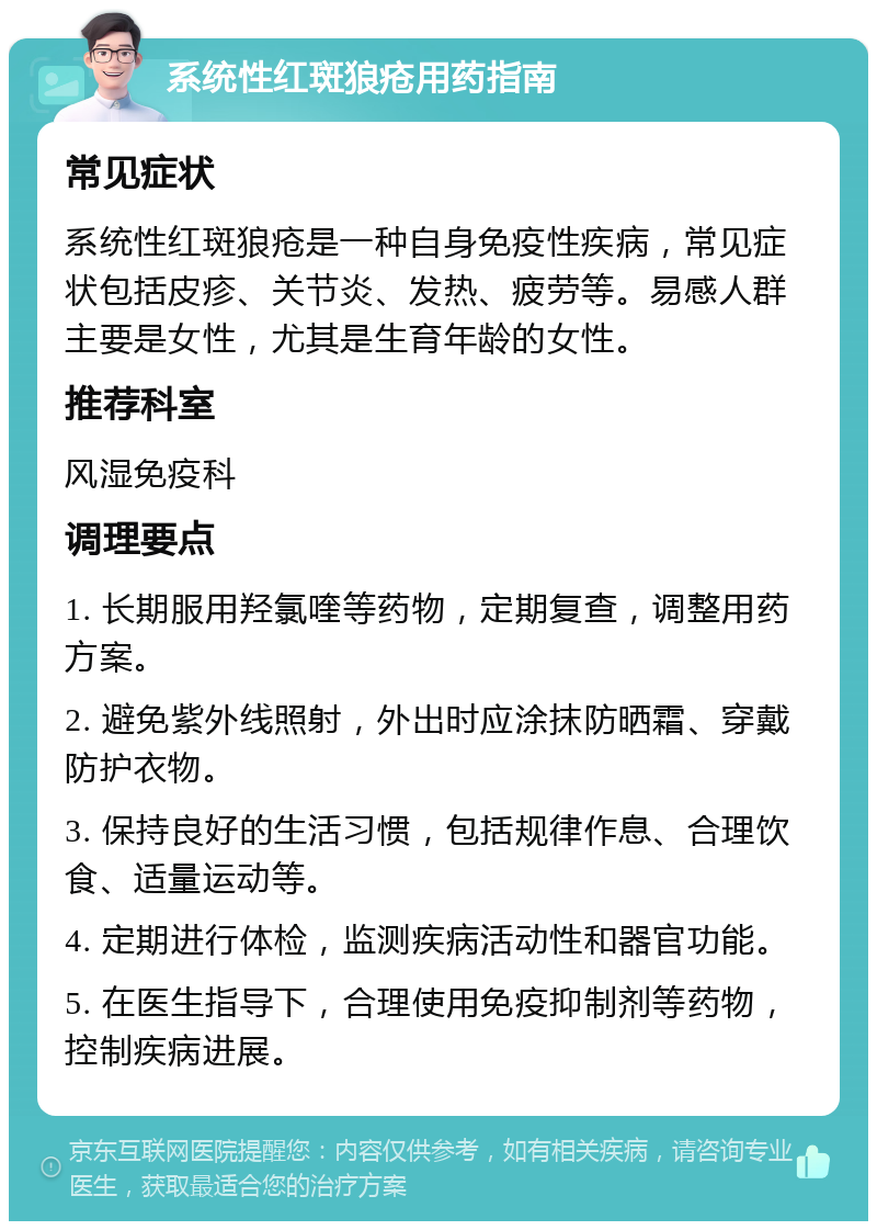 系统性红斑狼疮用药指南 常见症状 系统性红斑狼疮是一种自身免疫性疾病，常见症状包括皮疹、关节炎、发热、疲劳等。易感人群主要是女性，尤其是生育年龄的女性。 推荐科室 风湿免疫科 调理要点 1. 长期服用羟氯喹等药物，定期复查，调整用药方案。 2. 避免紫外线照射，外出时应涂抹防晒霜、穿戴防护衣物。 3. 保持良好的生活习惯，包括规律作息、合理饮食、适量运动等。 4. 定期进行体检，监测疾病活动性和器官功能。 5. 在医生指导下，合理使用免疫抑制剂等药物，控制疾病进展。