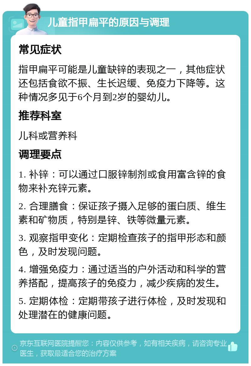 儿童指甲扁平的原因与调理 常见症状 指甲扁平可能是儿童缺锌的表现之一，其他症状还包括食欲不振、生长迟缓、免疫力下降等。这种情况多见于6个月到2岁的婴幼儿。 推荐科室 儿科或营养科 调理要点 1. 补锌：可以通过口服锌制剂或食用富含锌的食物来补充锌元素。 2. 合理膳食：保证孩子摄入足够的蛋白质、维生素和矿物质，特别是锌、铁等微量元素。 3. 观察指甲变化：定期检查孩子的指甲形态和颜色，及时发现问题。 4. 增强免疫力：通过适当的户外活动和科学的营养搭配，提高孩子的免疫力，减少疾病的发生。 5. 定期体检：定期带孩子进行体检，及时发现和处理潜在的健康问题。