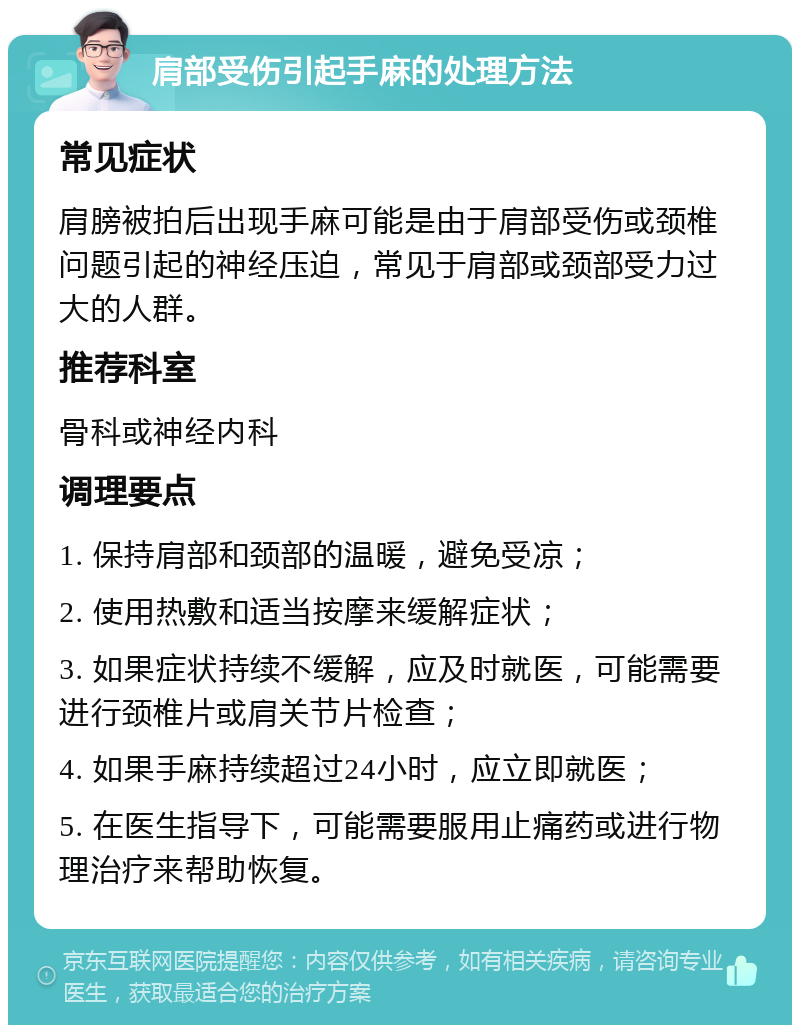 肩部受伤引起手麻的处理方法 常见症状 肩膀被拍后出现手麻可能是由于肩部受伤或颈椎问题引起的神经压迫，常见于肩部或颈部受力过大的人群。 推荐科室 骨科或神经内科 调理要点 1. 保持肩部和颈部的温暖，避免受凉； 2. 使用热敷和适当按摩来缓解症状； 3. 如果症状持续不缓解，应及时就医，可能需要进行颈椎片或肩关节片检查； 4. 如果手麻持续超过24小时，应立即就医； 5. 在医生指导下，可能需要服用止痛药或进行物理治疗来帮助恢复。